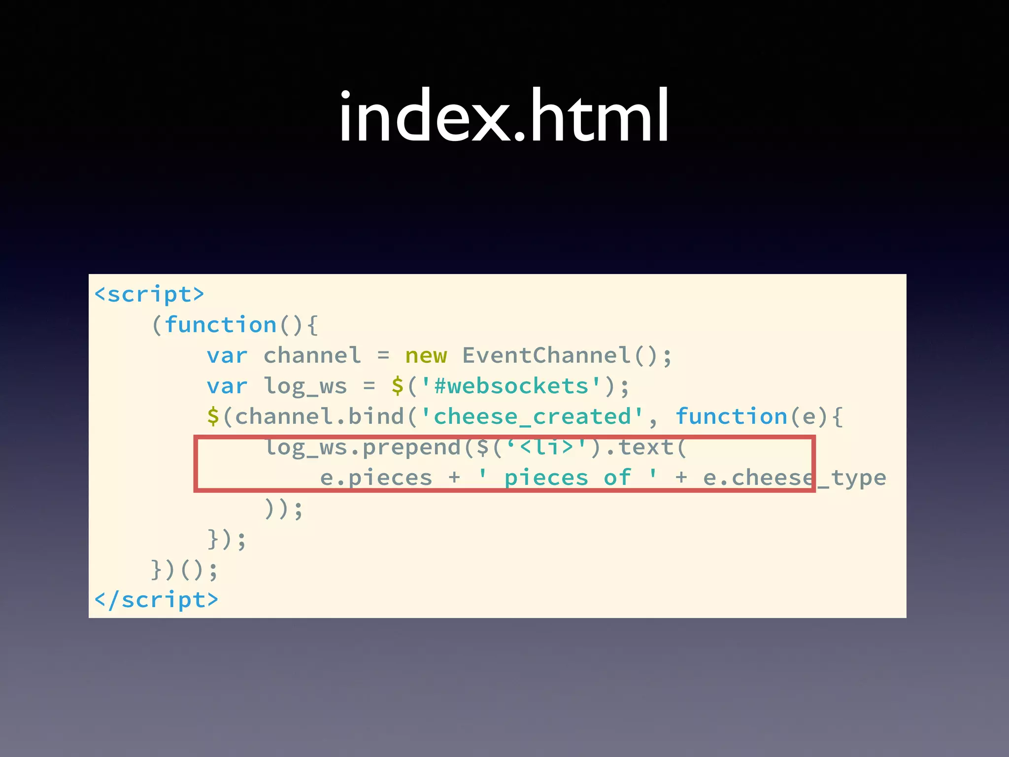 index.html
<script>
(function(){
var channel = new EventChannel();
var log_ws = $('#websockets');
$(channel.bind('cheese_created', function(e){
log_ws.prepend($(‘<li>').text(
e.pieces + ' pieces of ' + e.cheese_type
));
});
})();
</script>
 