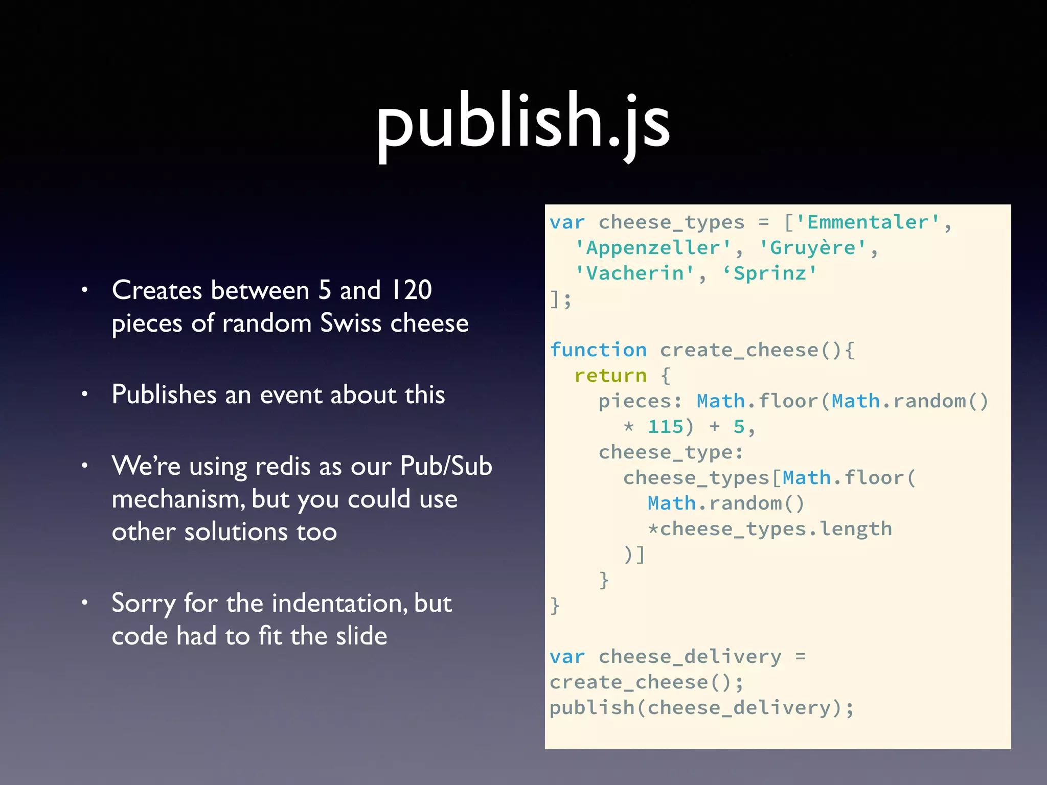 publish.js
• Creates between 5 and 120
pieces of random Swiss cheese
• Publishes an event about this
• We’re using redis as our Pub/Sub
mechanism, but you could use
other solutions too
• Sorry for the indentation, but
code had to ﬁt the slide
var cheese_types = ['Emmentaler',
'Appenzeller', 'Gruyère',
'Vacherin', ‘Sprinz'
];
function create_cheese(){
return {
pieces: Math.floor(Math.random()
* 115) + 5,
cheese_type:
cheese_types[Math.floor(
Math.random()
*cheese_types.length
)]
}
}
var cheese_delivery =
create_cheese();
publish(cheese_delivery);
 
