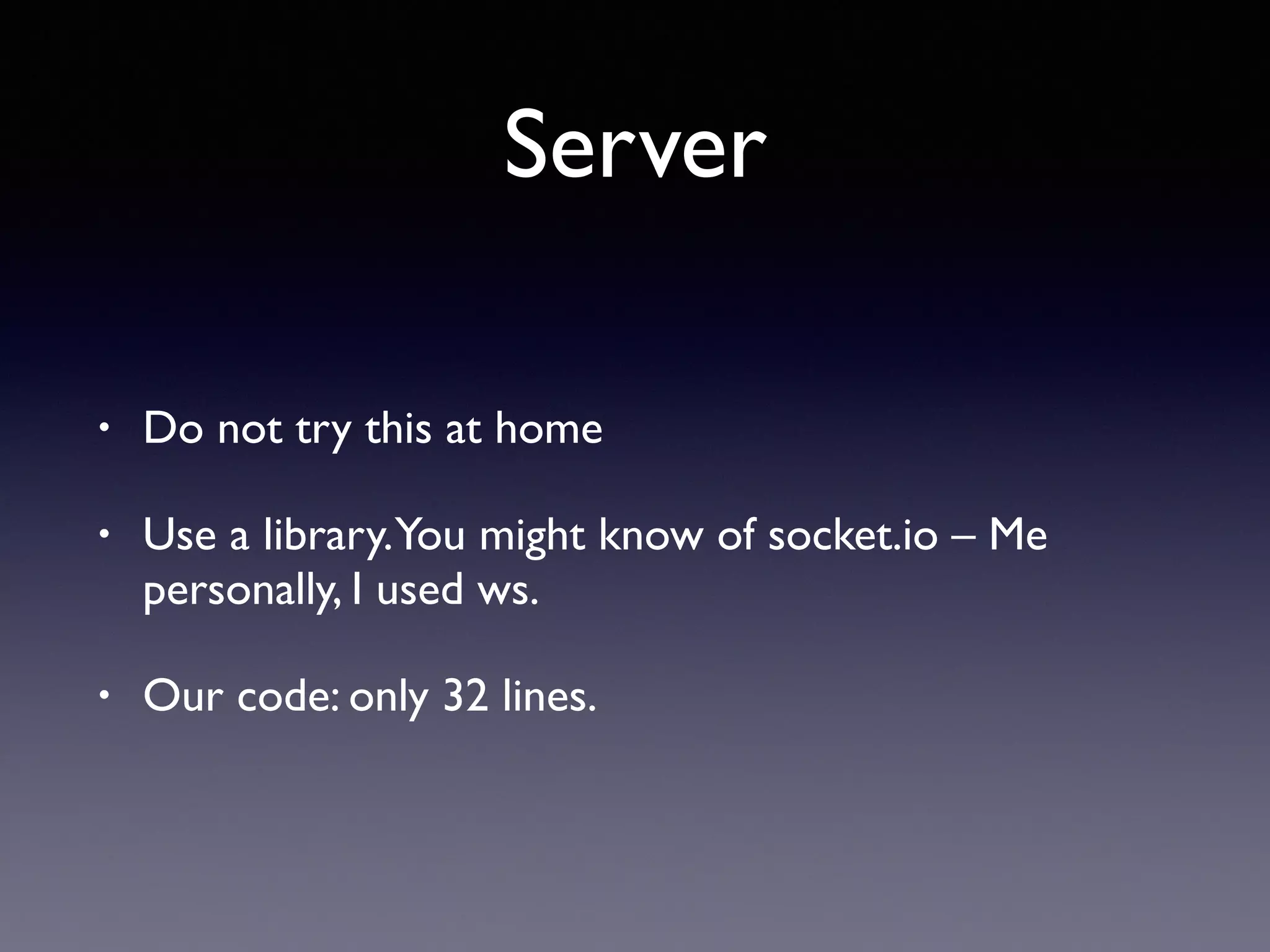 Server
• Do not try this at home
• Use a library.You might know of socket.io – Me
personally, I used ws.
• Our code: only 32 lines.
 