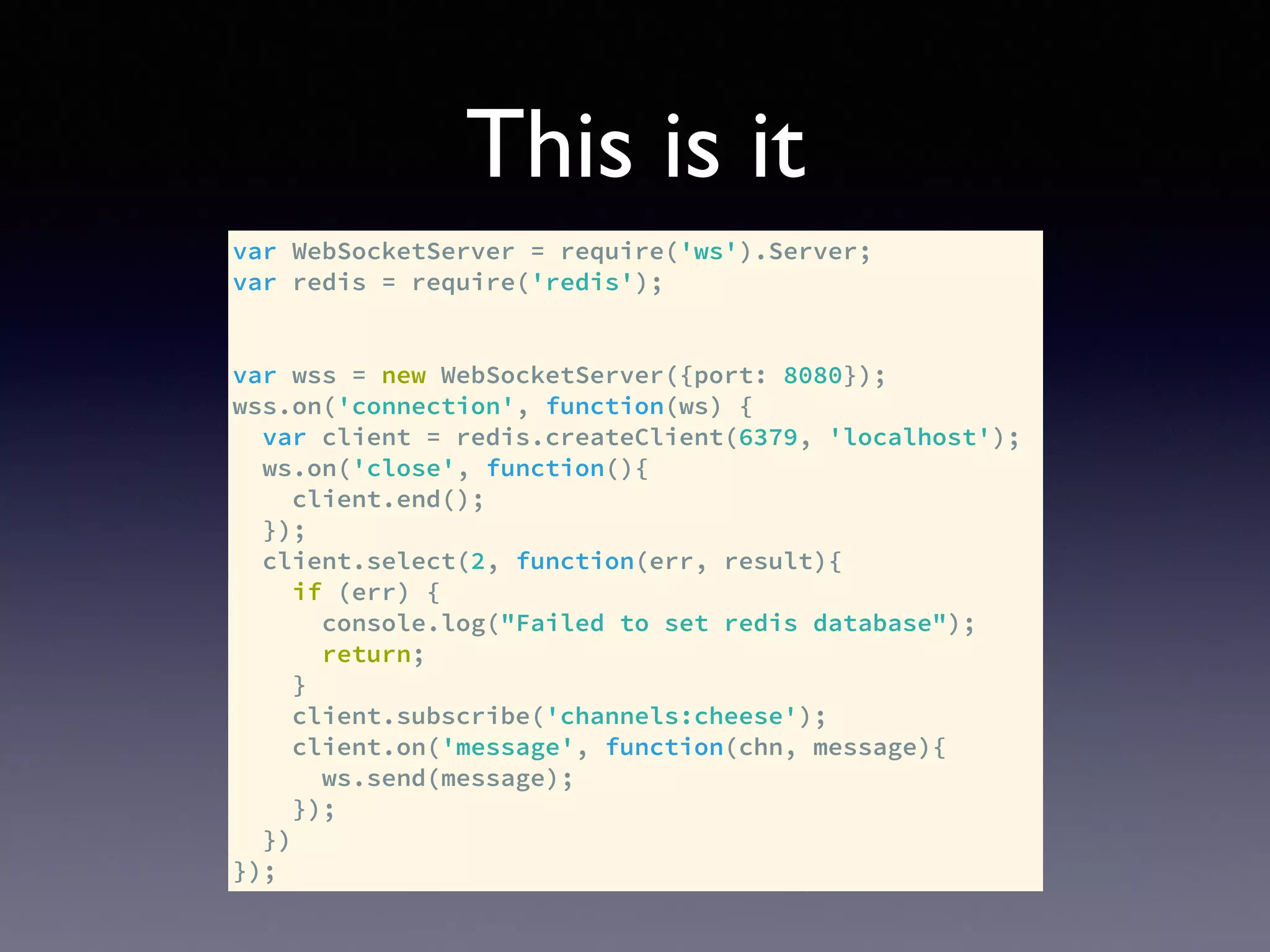 This is it
var WebSocketServer = require('ws').Server;
var redis = require('redis');
var wss = new WebSocketServer({port: 8080});
wss.on('connection', function(ws) {
var client = redis.createClient(6379, 'localhost');
ws.on('close', function(){
client.end();
});
client.select(2, function(err, result){
if (err) {
console.log("Failed to set redis database");
return;
}
client.subscribe('channels:cheese');
client.on('message', function(chn, message){
ws.send(message);
});
})
});
 