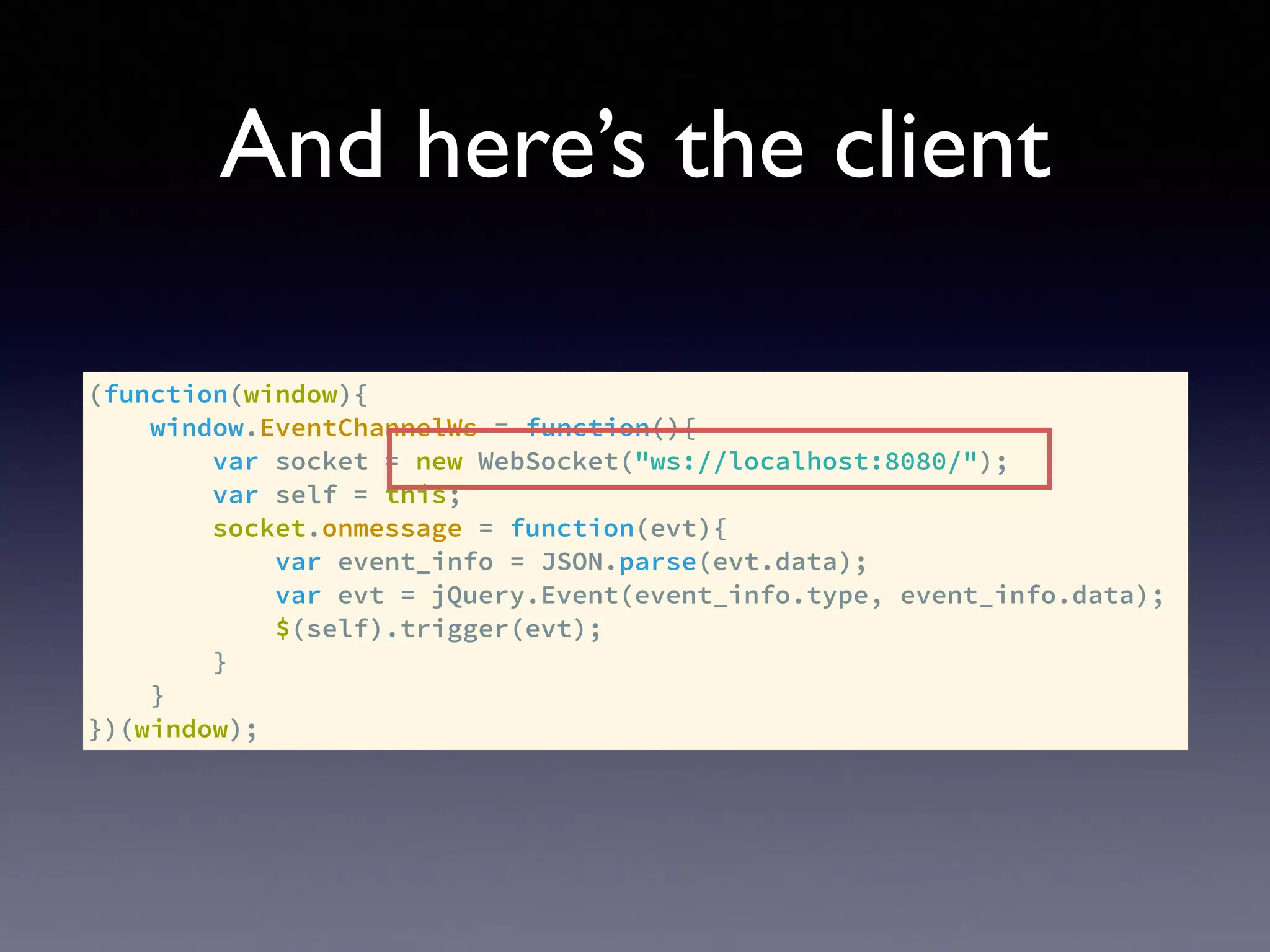 And here’s the client
(function(window){
window.EventChannelWs = function(){
var socket = new WebSocket("ws://localhost:8080/");
var self = this;
socket.onmessage = function(evt){
var event_info = JSON.parse(evt.data);
var evt = jQuery.Event(event_info.type, event_info.data);
$(self).trigger(evt);
}
}
})(window);
 
