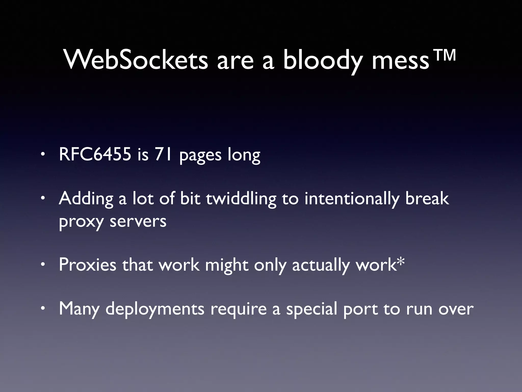WebSockets are a bloody mess™
• RFC6455 is 71 pages long
• Adding a lot of bit twiddling to intentionally break
proxy servers
• Proxies that work might only actually work*
• Many deployments require a special port to run over
 