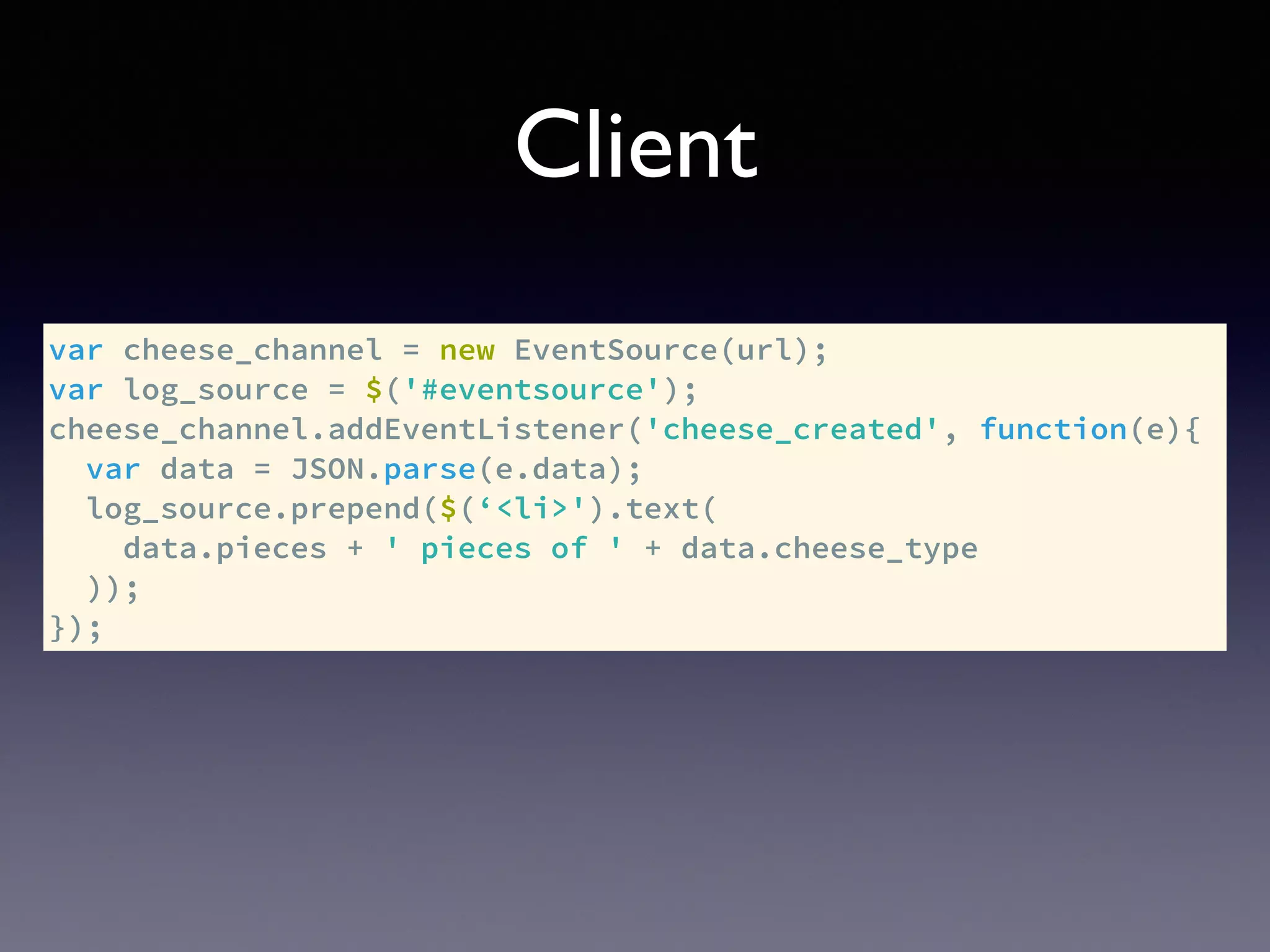 Client
var cheese_channel = new EventSource(url);
var log_source = $('#eventsource');
cheese_channel.addEventListener('cheese_created', function(e){
var data = JSON.parse(e.data);
log_source.prepend($(‘<li>').text(
data.pieces + ' pieces of ' + data.cheese_type
));
});
 