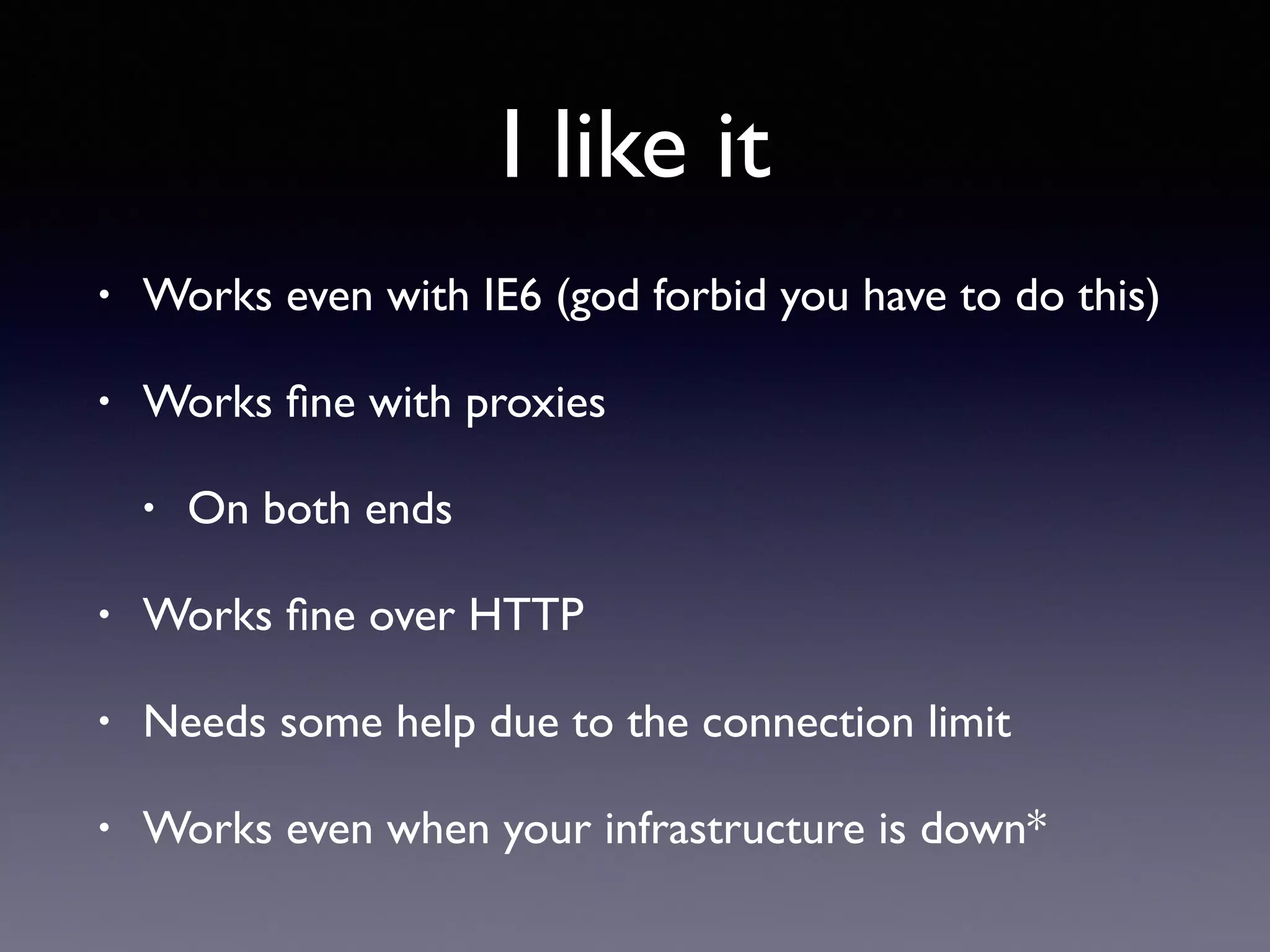 I like it
• Works even with IE6 (god forbid you have to do this)
• Works ﬁne with proxies
• On both ends
• Works ﬁne over HTTP
• Needs some help due to the connection limit
• Works even when your infrastructure is down*
 