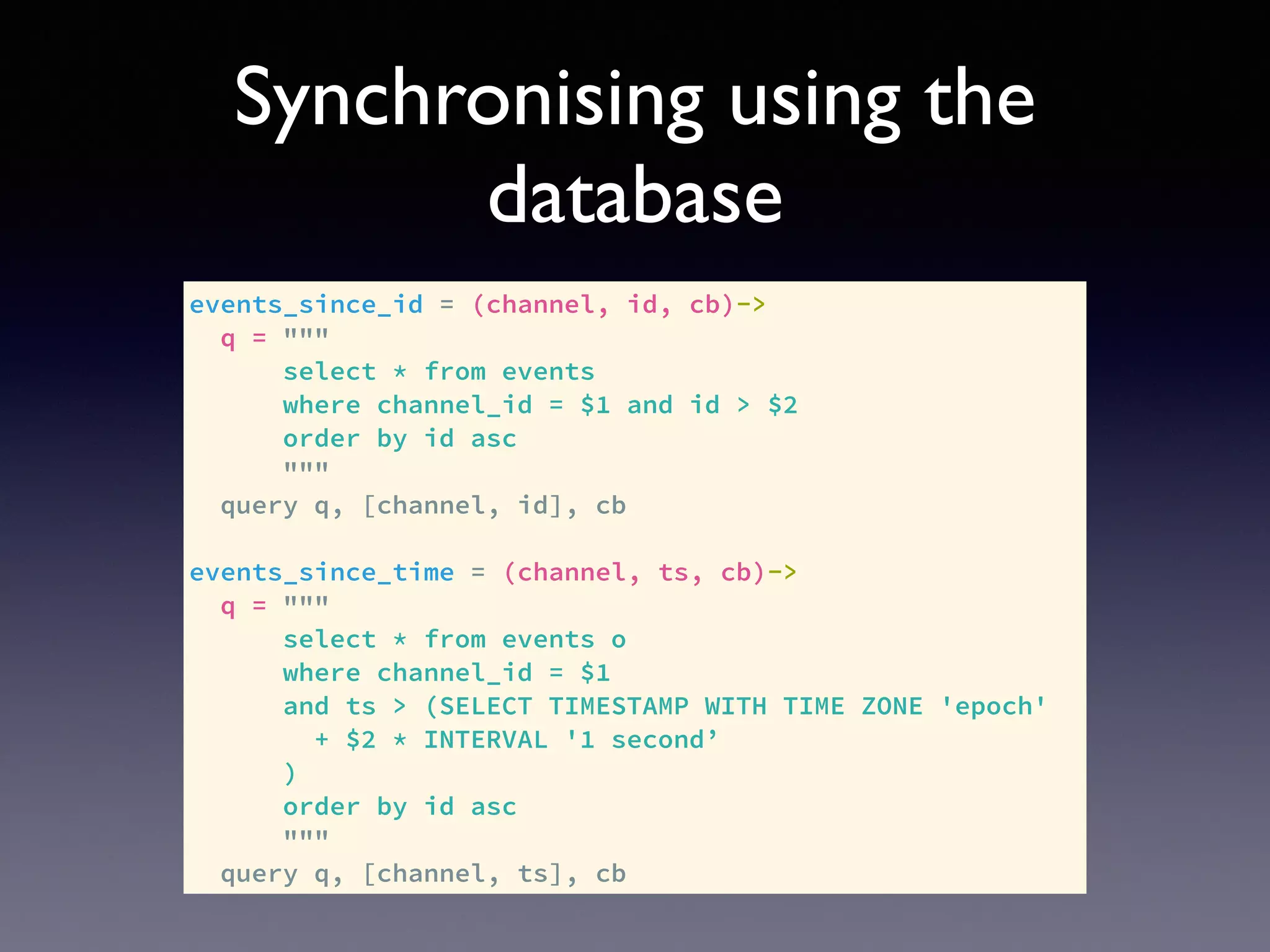 Synchronising using the
database
events_since_id = (channel, id, cb)->
q = """
select * from events
where channel_id = $1 and id > $2
order by id asc
"""
query q, [channel, id], cb
events_since_time = (channel, ts, cb)->
q = """
select * from events o
where channel_id = $1
and ts > (SELECT TIMESTAMP WITH TIME ZONE 'epoch'
+ $2 * INTERVAL '1 second’
)
order by id asc
"""
query q, [channel, ts], cb
 