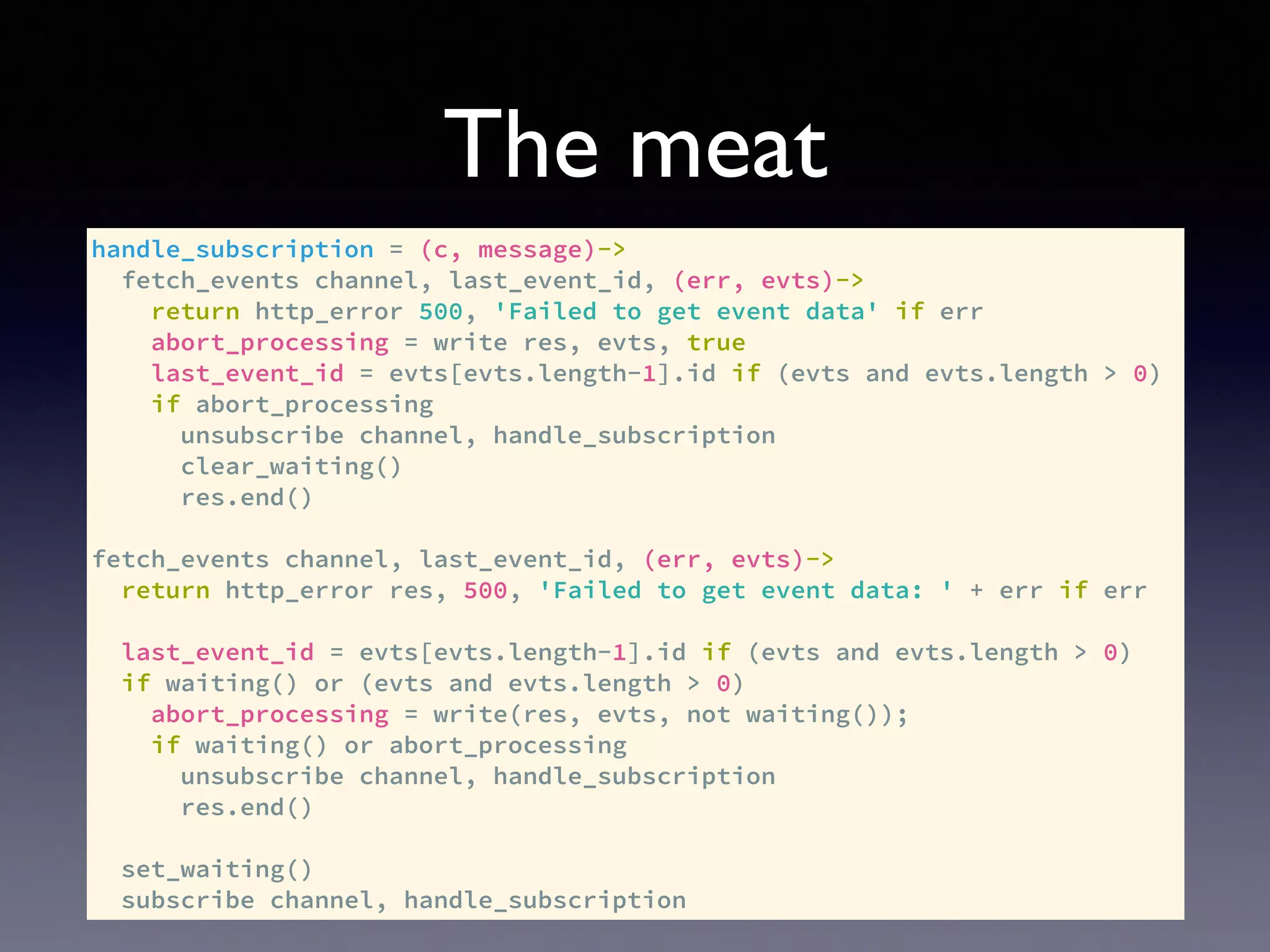 The meat
handle_subscription = (c, message)->
fetch_events channel, last_event_id, (err, evts)->
return http_error 500, 'Failed to get event data' if err
abort_processing = write res, evts, true
last_event_id = evts[evts.length-1].id if (evts and evts.length > 0)
if abort_processing
unsubscribe channel, handle_subscription
clear_waiting()
res.end()
fetch_events channel, last_event_id, (err, evts)->
return http_error res, 500, 'Failed to get event data: ' + err if err
last_event_id = evts[evts.length-1].id if (evts and evts.length > 0)
if waiting() or (evts and evts.length > 0)
abort_processing = write(res, evts, not waiting());
if waiting() or abort_processing
unsubscribe channel, handle_subscription
res.end()
set_waiting()
subscribe channel, handle_subscription
 