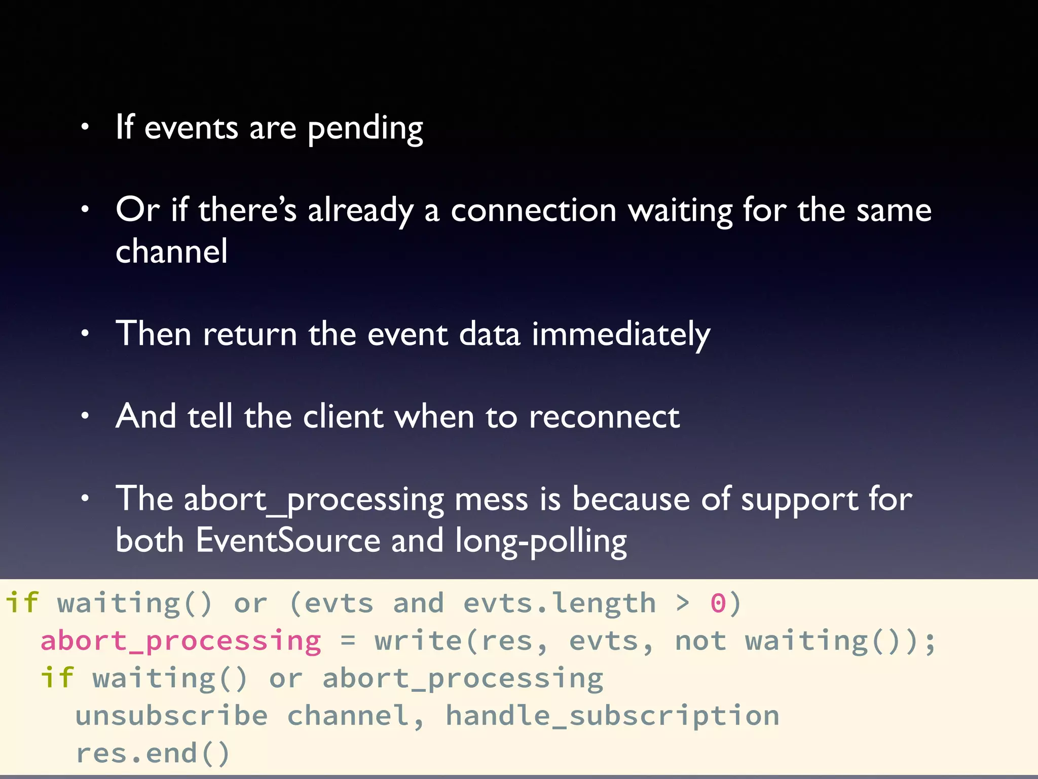 if waiting() or (evts and evts.length > 0)
abort_processing = write(res, evts, not waiting());
if waiting() or abort_processing
unsubscribe channel, handle_subscription
res.end()
• If events are pending
• Or if there’s already a connection waiting for the same
channel
• Then return the event data immediately
• And tell the client when to reconnect
• The abort_processing mess is because of support for
both EventSource and long-polling
 