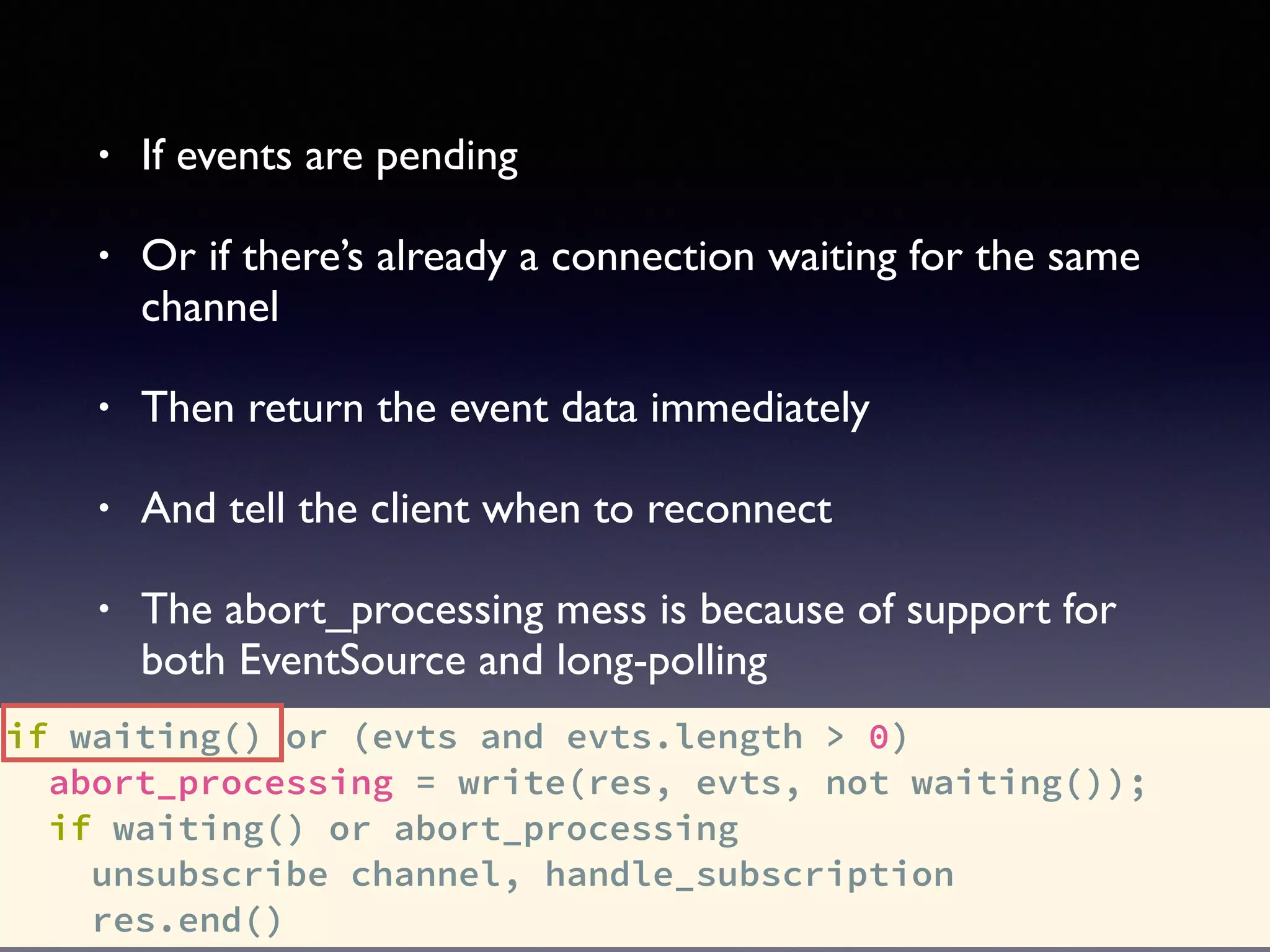 if waiting() or (evts and evts.length > 0)
abort_processing = write(res, evts, not waiting());
if waiting() or abort_processing
unsubscribe channel, handle_subscription
res.end()
• If events are pending
• Or if there’s already a connection waiting for the same
channel
• Then return the event data immediately
• And tell the client when to reconnect
• The abort_processing mess is because of support for
both EventSource and long-polling
 