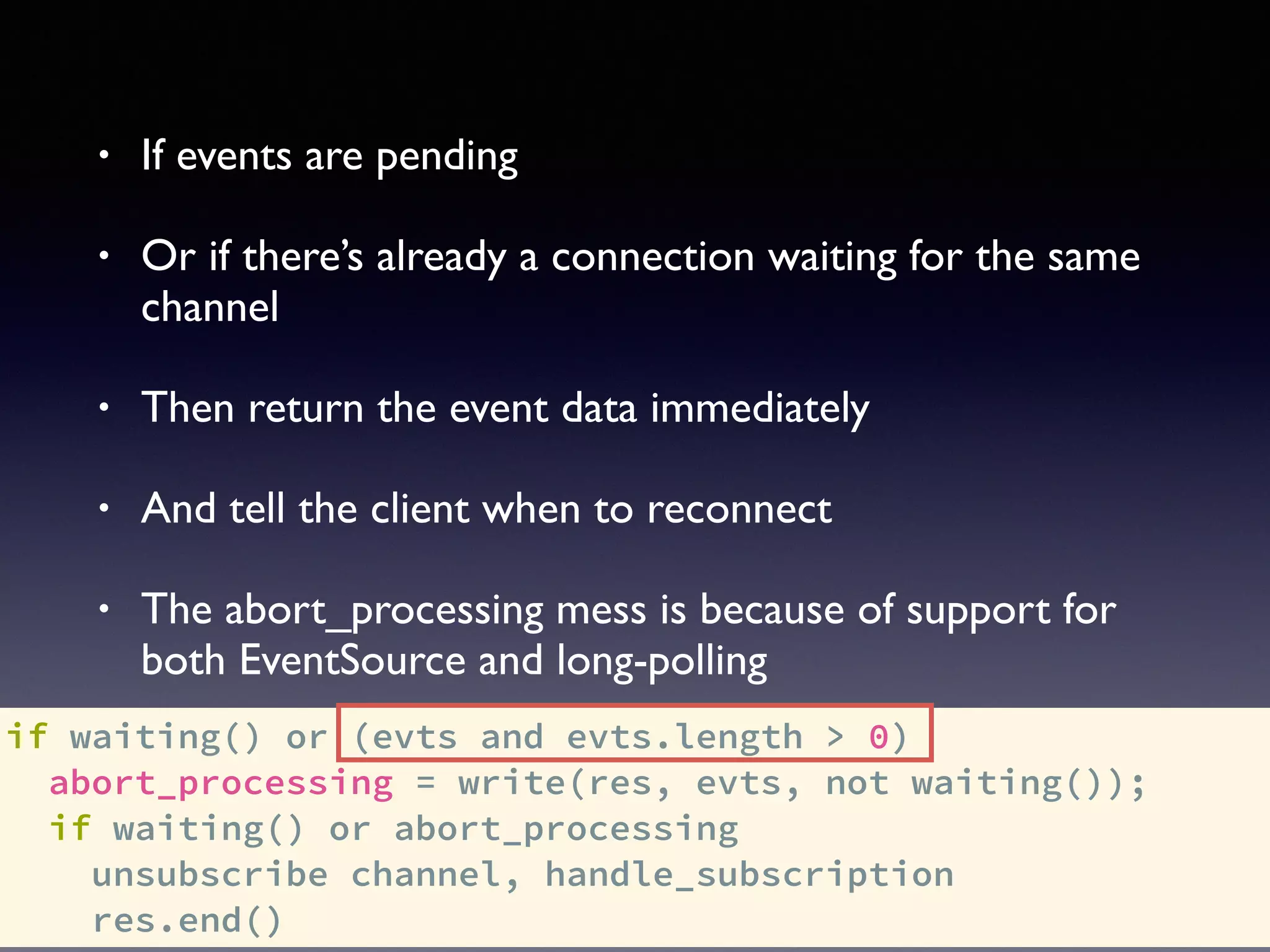if waiting() or (evts and evts.length > 0)
abort_processing = write(res, evts, not waiting());
if waiting() or abort_processing
unsubscribe channel, handle_subscription
res.end()
• If events are pending
• Or if there’s already a connection waiting for the same
channel
• Then return the event data immediately
• And tell the client when to reconnect
• The abort_processing mess is because of support for
both EventSource and long-polling
 