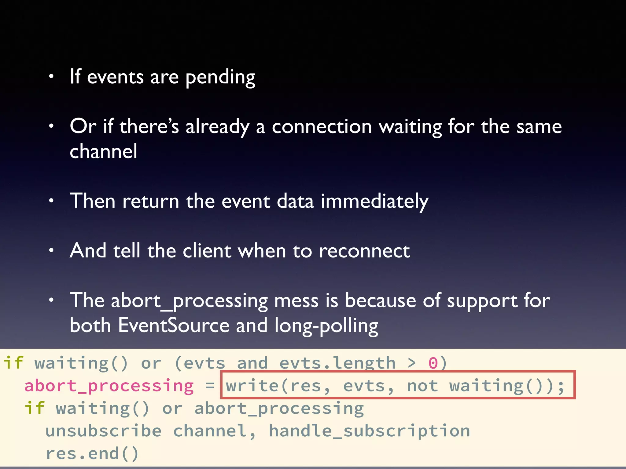 if waiting() or (evts and evts.length > 0)
abort_processing = write(res, evts, not waiting());
if waiting() or abort_processing
unsubscribe channel, handle_subscription
res.end()
• If events are pending
• Or if there’s already a connection waiting for the same
channel
• Then return the event data immediately
• And tell the client when to reconnect
• The abort_processing mess is because of support for
both EventSource and long-polling
 
