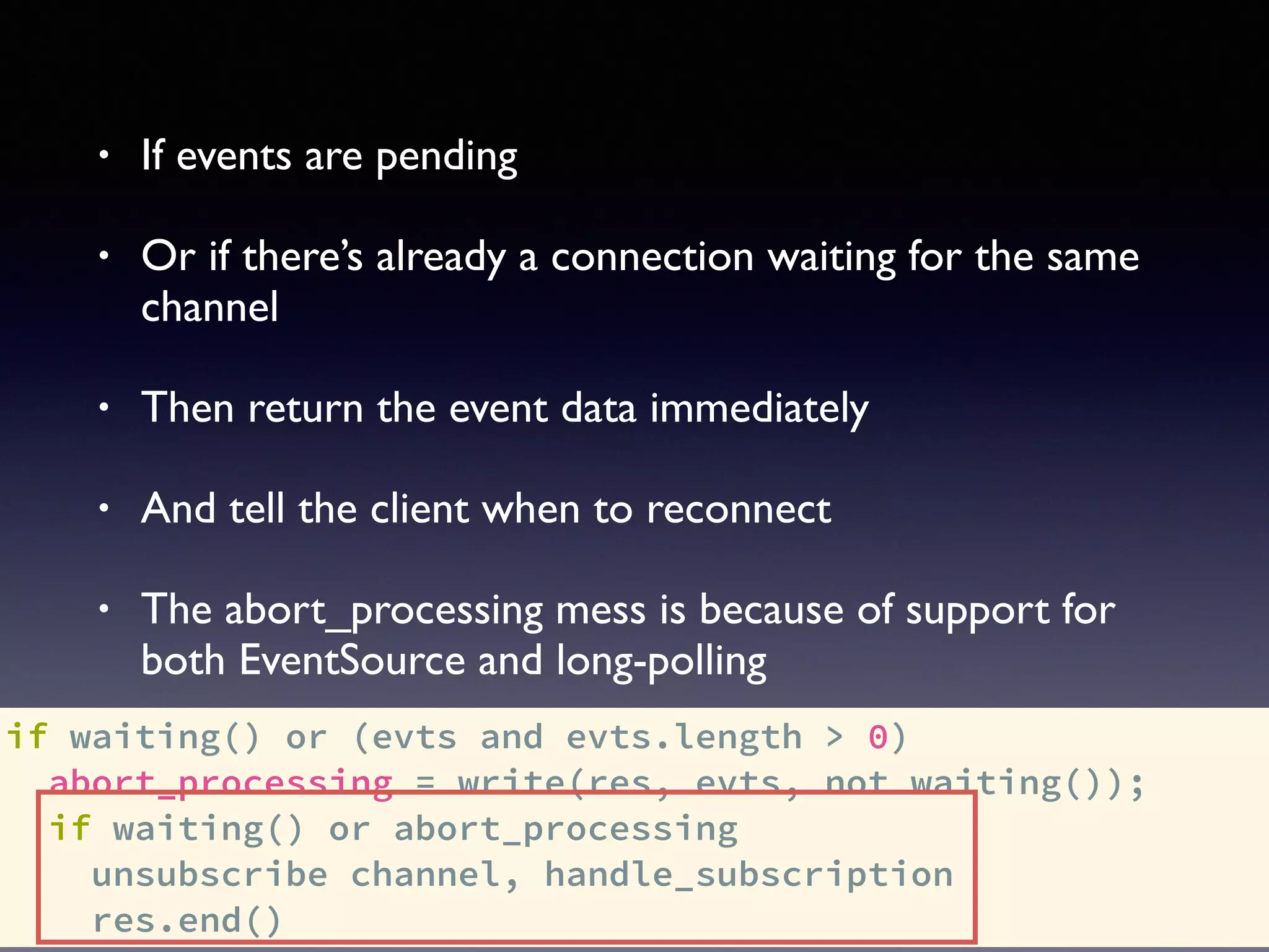 if waiting() or (evts and evts.length > 0)
abort_processing = write(res, evts, not waiting());
if waiting() or abort_processing
unsubscribe channel, handle_subscription
res.end()
• If events are pending
• Or if there’s already a connection waiting for the same
channel
• Then return the event data immediately
• And tell the client when to reconnect
• The abort_processing mess is because of support for
both EventSource and long-polling
 