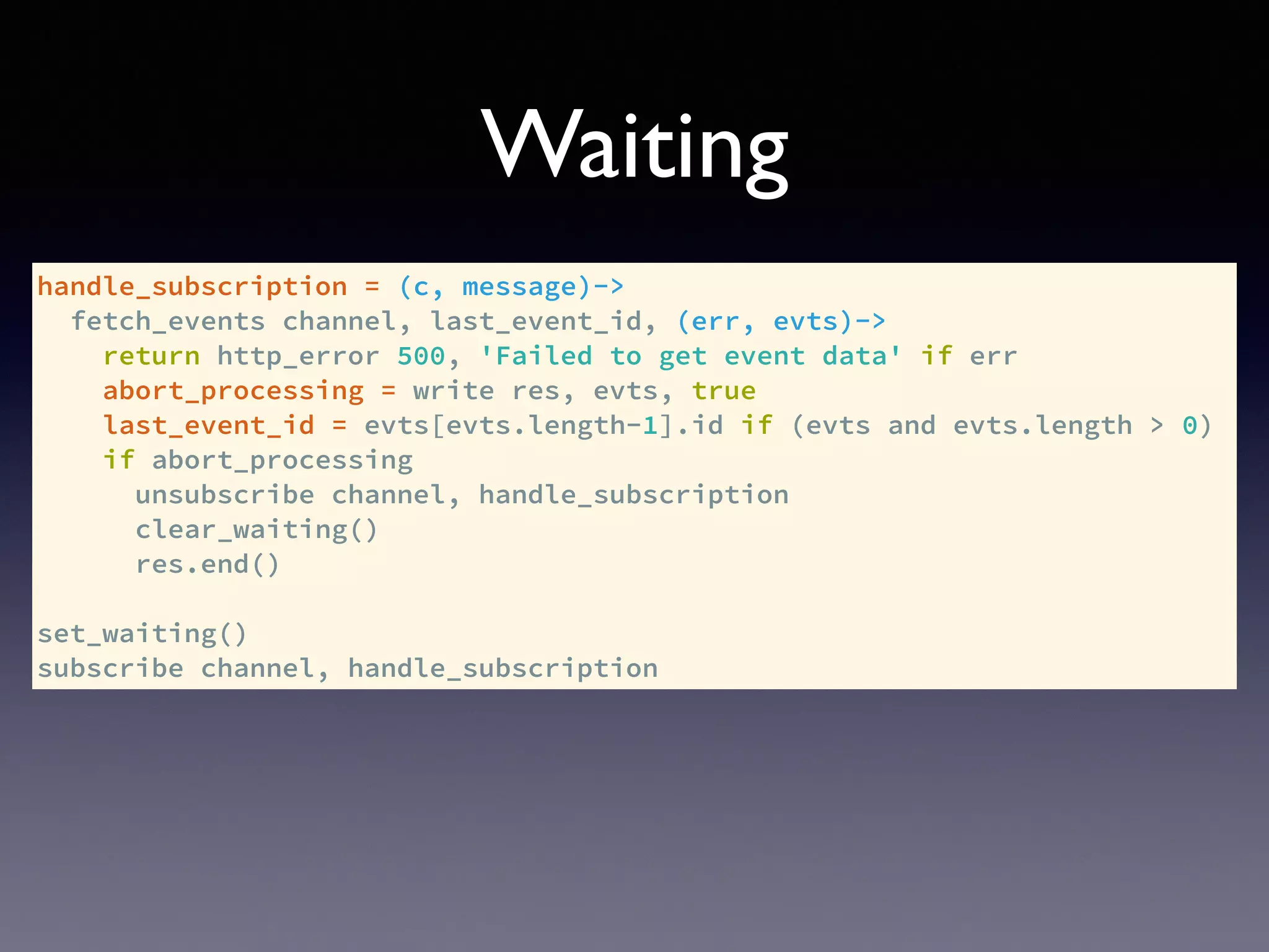 handle_subscription = (c, message)->
fetch_events channel, last_event_id, (err, evts)->
return http_error 500, 'Failed to get event data' if err
abort_processing = write res, evts, true
last_event_id = evts[evts.length-1].id if (evts and evts.length > 0)
if abort_processing
unsubscribe channel, handle_subscription
clear_waiting()
res.end()
set_waiting()
subscribe channel, handle_subscription
Waiting
 