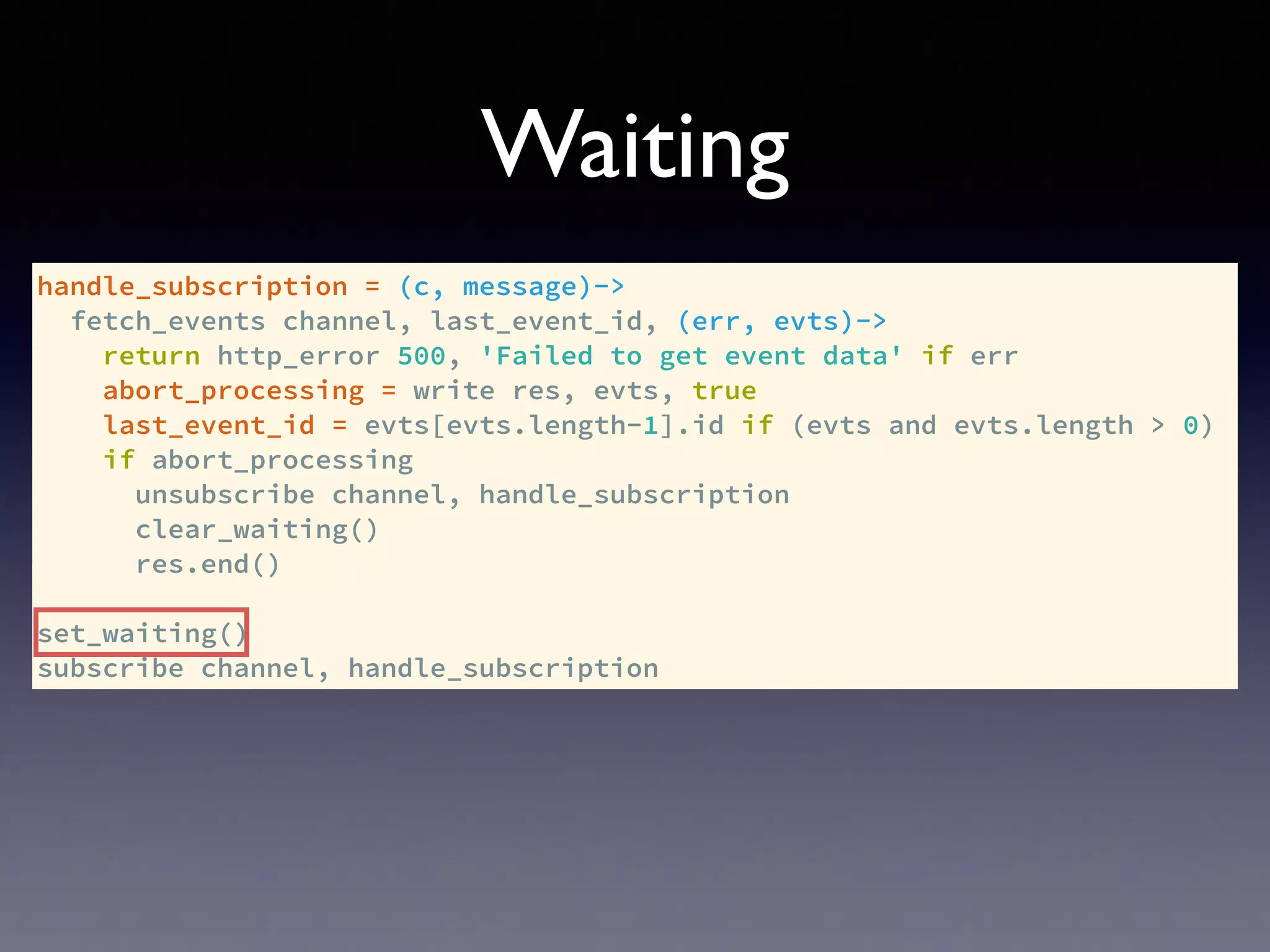 handle_subscription = (c, message)->
fetch_events channel, last_event_id, (err, evts)->
return http_error 500, 'Failed to get event data' if err
abort_processing = write res, evts, true
last_event_id = evts[evts.length-1].id if (evts and evts.length > 0)
if abort_processing
unsubscribe channel, handle_subscription
clear_waiting()
res.end()
set_waiting()
subscribe channel, handle_subscription
Waiting
 