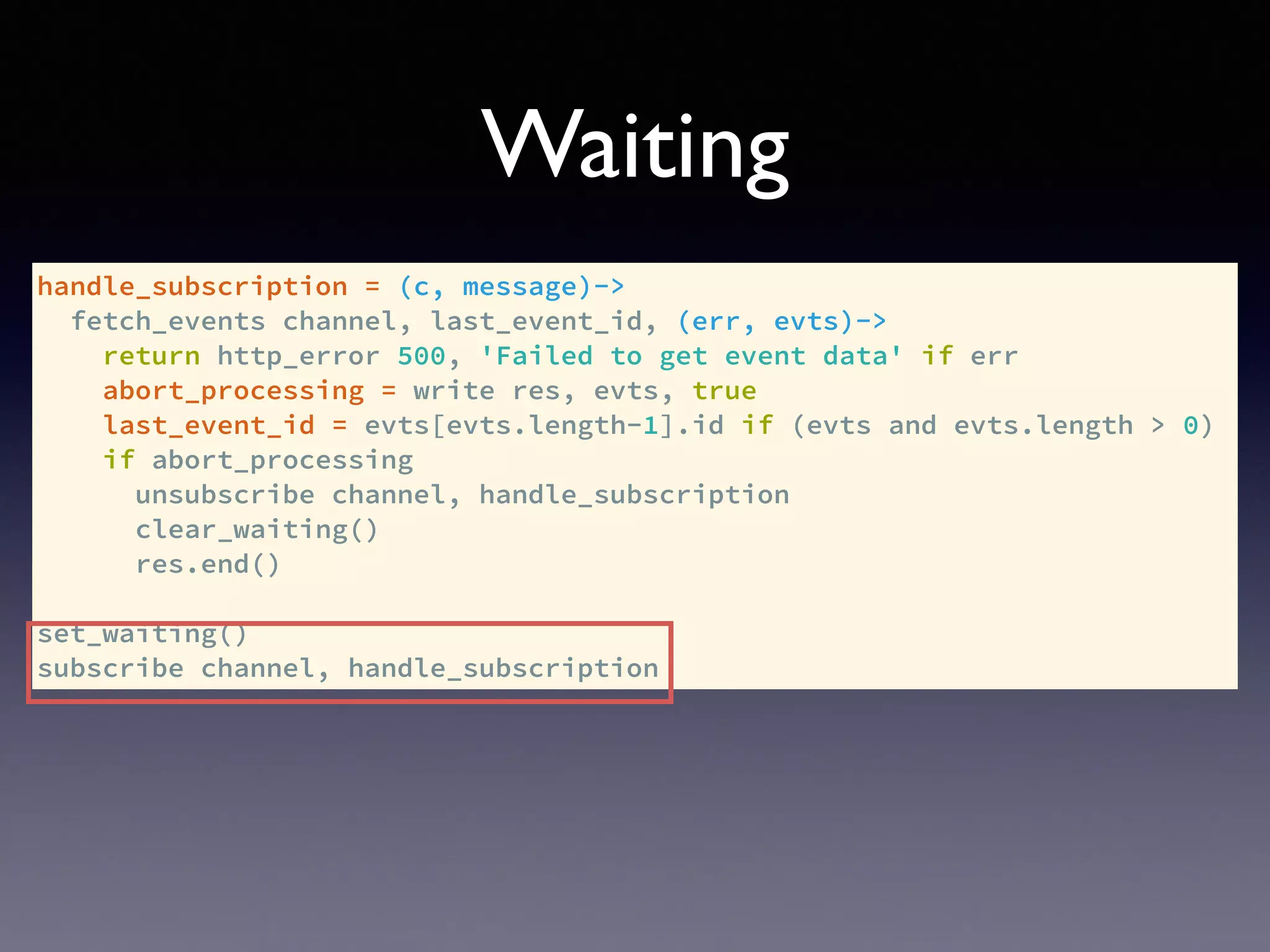 handle_subscription = (c, message)->
fetch_events channel, last_event_id, (err, evts)->
return http_error 500, 'Failed to get event data' if err
abort_processing = write res, evts, true
last_event_id = evts[evts.length-1].id if (evts and evts.length > 0)
if abort_processing
unsubscribe channel, handle_subscription
clear_waiting()
res.end()
set_waiting()
subscribe channel, handle_subscription
Waiting
 