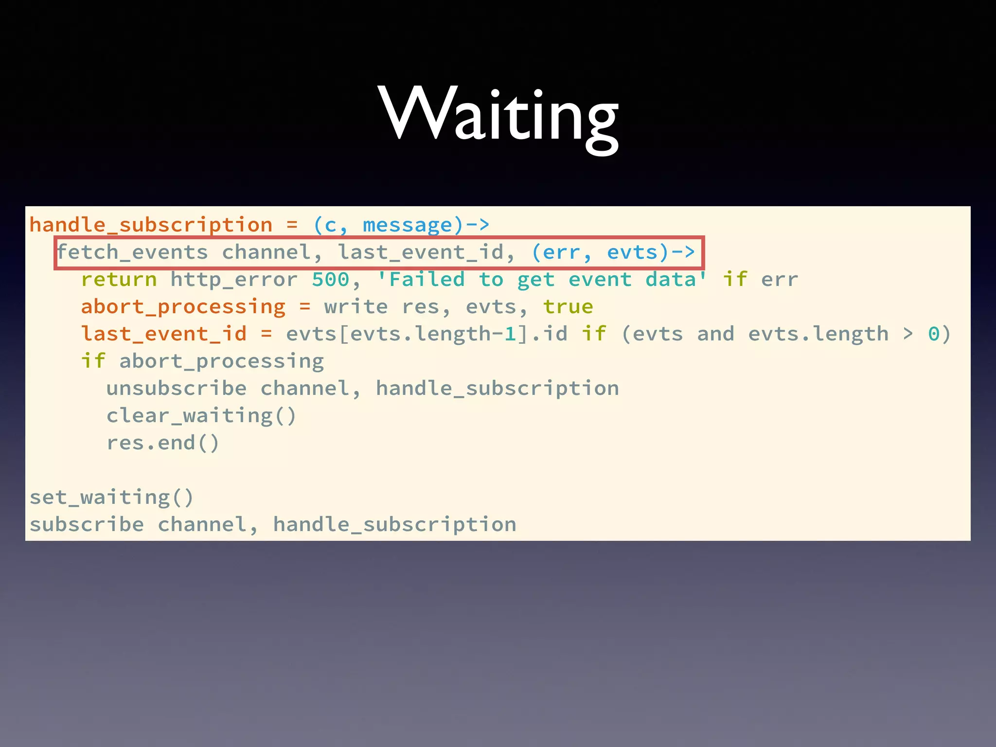 handle_subscription = (c, message)->
fetch_events channel, last_event_id, (err, evts)->
return http_error 500, 'Failed to get event data' if err
abort_processing = write res, evts, true
last_event_id = evts[evts.length-1].id if (evts and evts.length > 0)
if abort_processing
unsubscribe channel, handle_subscription
clear_waiting()
res.end()
set_waiting()
subscribe channel, handle_subscription
Waiting
 