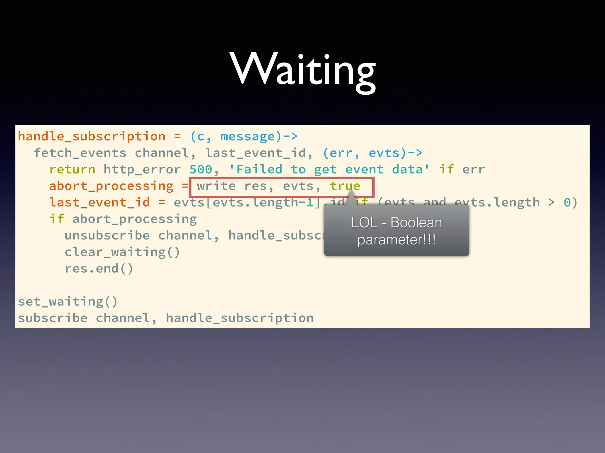 handle_subscription = (c, message)->
fetch_events channel, last_event_id, (err, evts)->
return http_error 500, 'Failed to get event data' if err
abort_processing = write res, evts, true
last_event_id = evts[evts.length-1].id if (evts and evts.length > 0)
if abort_processing
unsubscribe channel, handle_subscription
clear_waiting()
res.end()
set_waiting()
subscribe channel, handle_subscription
Waiting
LOL - Boolean
parameter!!!
 