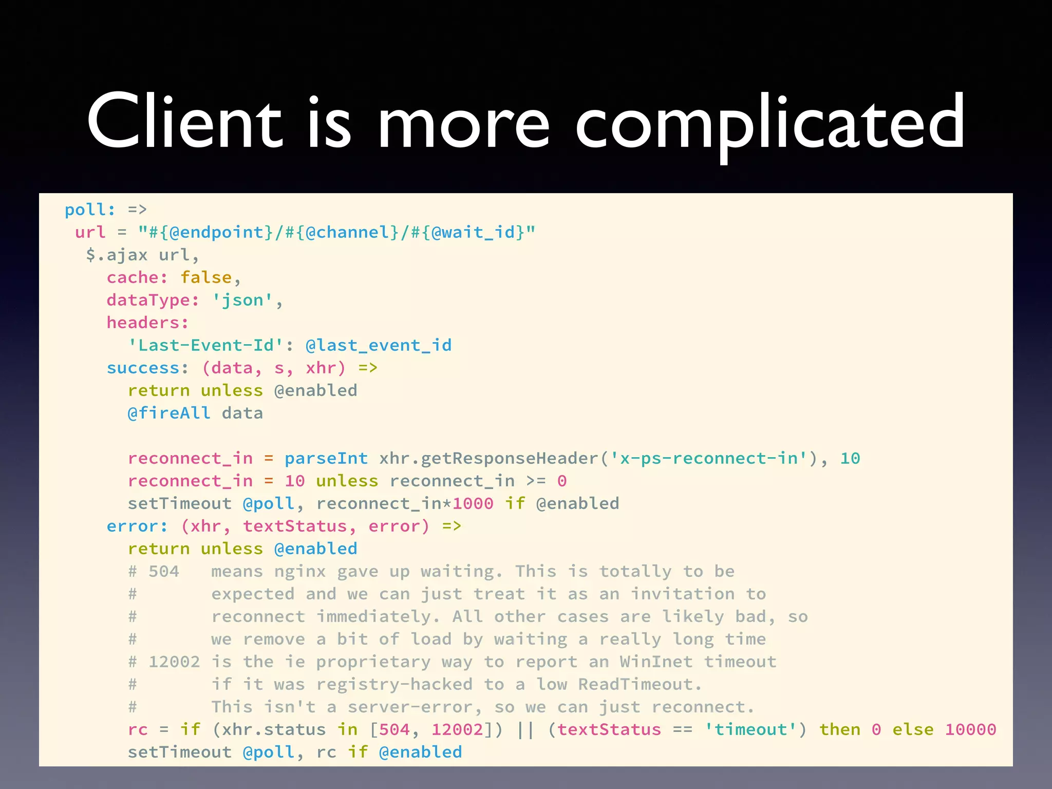Client is more complicated
poll: =>
url = "#{@endpoint}/#{@channel}/#{@wait_id}"
$.ajax url,
cache: false,
dataType: 'json',
headers:
'Last-Event-Id': @last_event_id
success: (data, s, xhr) =>
return unless @enabled
@fireAll data
reconnect_in = parseInt xhr.getResponseHeader('x-ps-reconnect-in'), 10
reconnect_in = 10 unless reconnect_in >= 0
setTimeout @poll, reconnect_in*1000 if @enabled
error: (xhr, textStatus, error) =>
return unless @enabled
# 504 means nginx gave up waiting. This is totally to be
# expected and we can just treat it as an invitation to
# reconnect immediately. All other cases are likely bad, so
# we remove a bit of load by waiting a really long time
# 12002 is the ie proprietary way to report an WinInet timeout
# if it was registry-hacked to a low ReadTimeout.
# This isn't a server-error, so we can just reconnect.
rc = if (xhr.status in [504, 12002]) || (textStatus == 'timeout') then 0 else 10000
setTimeout @poll, rc if @enabled
 