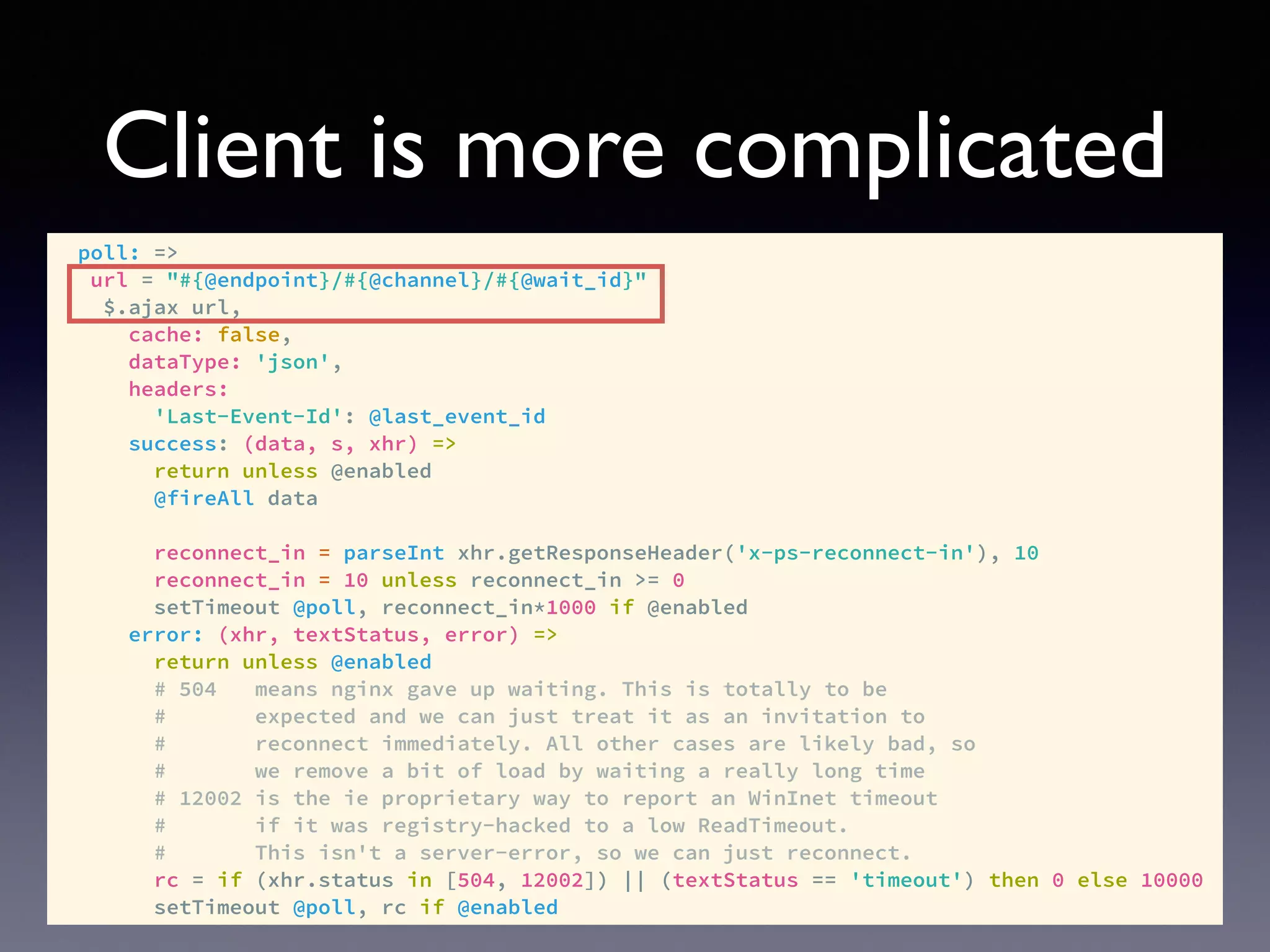 Client is more complicated
poll: =>
url = "#{@endpoint}/#{@channel}/#{@wait_id}"
$.ajax url,
cache: false,
dataType: 'json',
headers:
'Last-Event-Id': @last_event_id
success: (data, s, xhr) =>
return unless @enabled
@fireAll data
reconnect_in = parseInt xhr.getResponseHeader('x-ps-reconnect-in'), 10
reconnect_in = 10 unless reconnect_in >= 0
setTimeout @poll, reconnect_in*1000 if @enabled
error: (xhr, textStatus, error) =>
return unless @enabled
# 504 means nginx gave up waiting. This is totally to be
# expected and we can just treat it as an invitation to
# reconnect immediately. All other cases are likely bad, so
# we remove a bit of load by waiting a really long time
# 12002 is the ie proprietary way to report an WinInet timeout
# if it was registry-hacked to a low ReadTimeout.
# This isn't a server-error, so we can just reconnect.
rc = if (xhr.status in [504, 12002]) || (textStatus == 'timeout') then 0 else 10000
setTimeout @poll, rc if @enabled
 