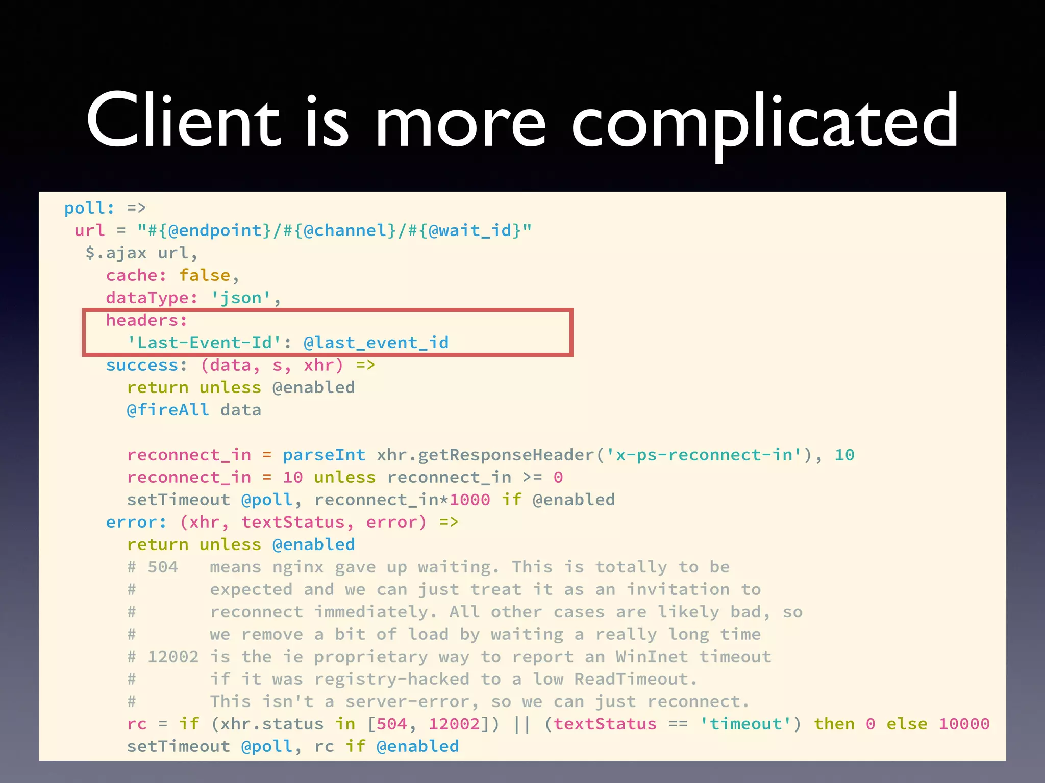 Client is more complicated
poll: =>
url = "#{@endpoint}/#{@channel}/#{@wait_id}"
$.ajax url,
cache: false,
dataType: 'json',
headers:
'Last-Event-Id': @last_event_id
success: (data, s, xhr) =>
return unless @enabled
@fireAll data
reconnect_in = parseInt xhr.getResponseHeader('x-ps-reconnect-in'), 10
reconnect_in = 10 unless reconnect_in >= 0
setTimeout @poll, reconnect_in*1000 if @enabled
error: (xhr, textStatus, error) =>
return unless @enabled
# 504 means nginx gave up waiting. This is totally to be
# expected and we can just treat it as an invitation to
# reconnect immediately. All other cases are likely bad, so
# we remove a bit of load by waiting a really long time
# 12002 is the ie proprietary way to report an WinInet timeout
# if it was registry-hacked to a low ReadTimeout.
# This isn't a server-error, so we can just reconnect.
rc = if (xhr.status in [504, 12002]) || (textStatus == 'timeout') then 0 else 10000
setTimeout @poll, rc if @enabled
 