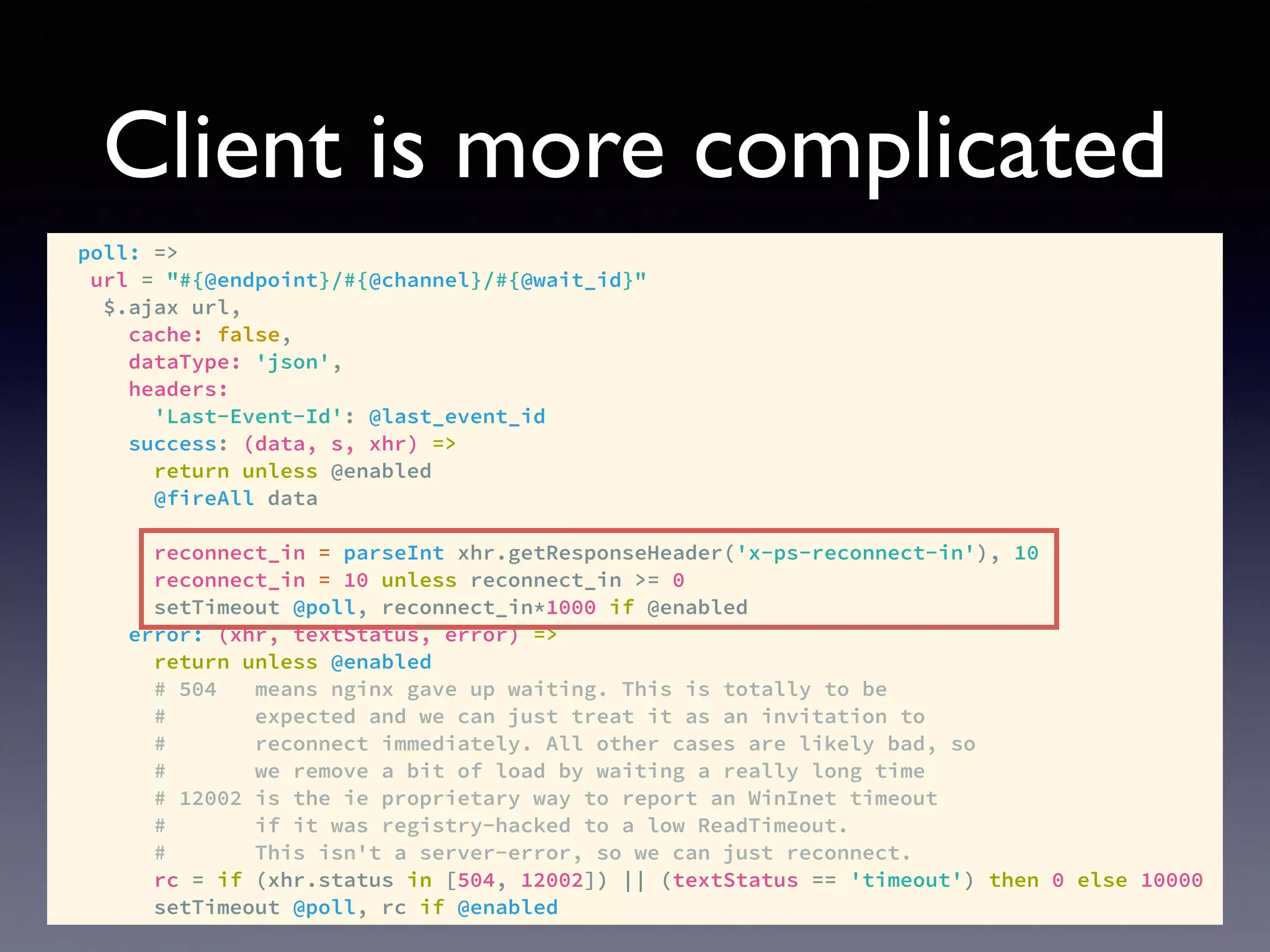 Client is more complicated
poll: =>
url = "#{@endpoint}/#{@channel}/#{@wait_id}"
$.ajax url,
cache: false,
dataType: 'json',
headers:
'Last-Event-Id': @last_event_id
success: (data, s, xhr) =>
return unless @enabled
@fireAll data
reconnect_in = parseInt xhr.getResponseHeader('x-ps-reconnect-in'), 10
reconnect_in = 10 unless reconnect_in >= 0
setTimeout @poll, reconnect_in*1000 if @enabled
error: (xhr, textStatus, error) =>
return unless @enabled
# 504 means nginx gave up waiting. This is totally to be
# expected and we can just treat it as an invitation to
# reconnect immediately. All other cases are likely bad, so
# we remove a bit of load by waiting a really long time
# 12002 is the ie proprietary way to report an WinInet timeout
# if it was registry-hacked to a low ReadTimeout.
# This isn't a server-error, so we can just reconnect.
rc = if (xhr.status in [504, 12002]) || (textStatus == 'timeout') then 0 else 10000
setTimeout @poll, rc if @enabled
 