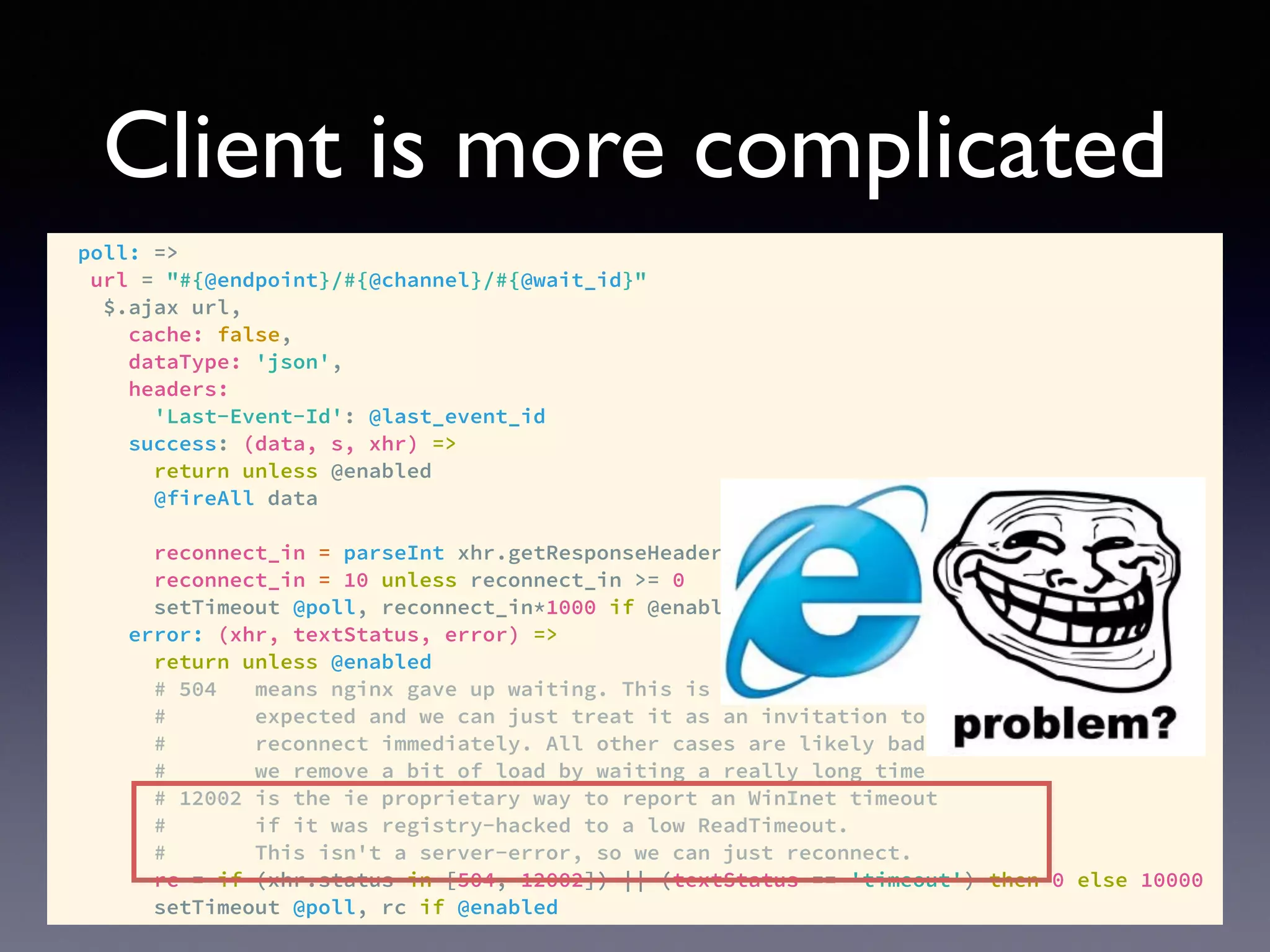Client is more complicated
poll: =>
url = "#{@endpoint}/#{@channel}/#{@wait_id}"
$.ajax url,
cache: false,
dataType: 'json',
headers:
'Last-Event-Id': @last_event_id
success: (data, s, xhr) =>
return unless @enabled
@fireAll data
reconnect_in = parseInt xhr.getResponseHeader('x-ps-reconnect-in'), 10
reconnect_in = 10 unless reconnect_in >= 0
setTimeout @poll, reconnect_in*1000 if @enabled
error: (xhr, textStatus, error) =>
return unless @enabled
# 504 means nginx gave up waiting. This is totally to be
# expected and we can just treat it as an invitation to
# reconnect immediately. All other cases are likely bad, so
# we remove a bit of load by waiting a really long time
# 12002 is the ie proprietary way to report an WinInet timeout
# if it was registry-hacked to a low ReadTimeout.
# This isn't a server-error, so we can just reconnect.
rc = if (xhr.status in [504, 12002]) || (textStatus == 'timeout') then 0 else 10000
setTimeout @poll, rc if @enabled
 