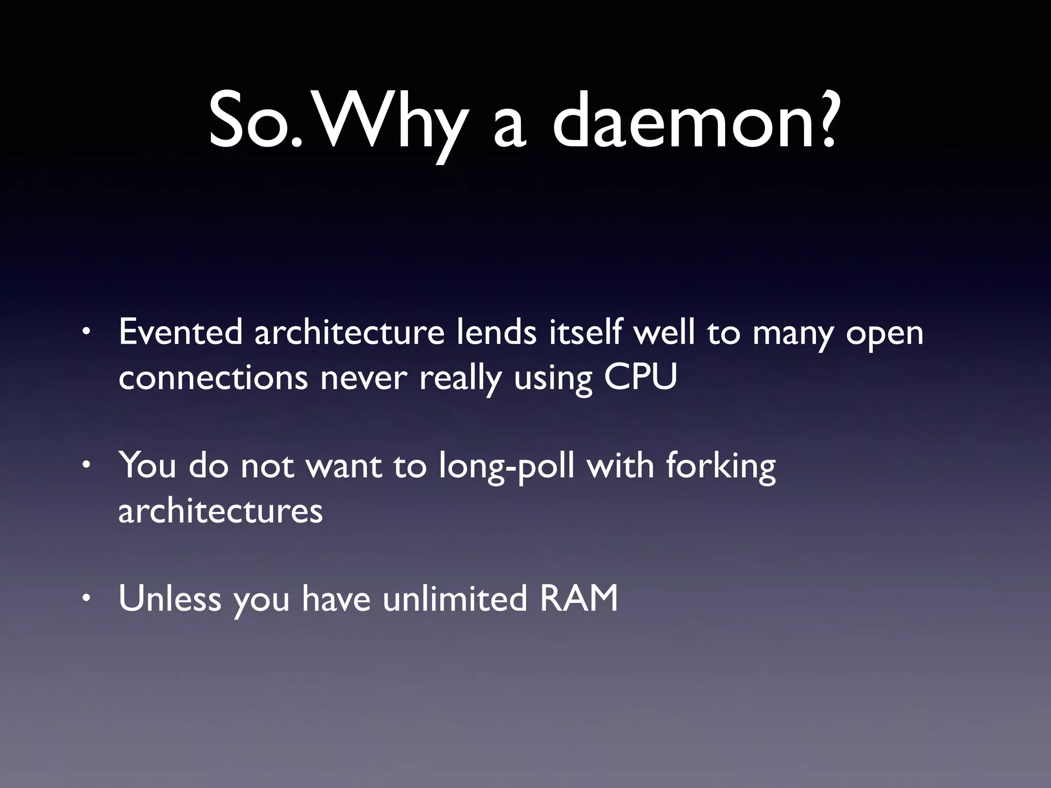 So.Why a daemon?
• Evented architecture lends itself well to many open
connections never really using CPU
• You do not want to long-poll with forking
architectures
• Unless you have unlimited RAM
 