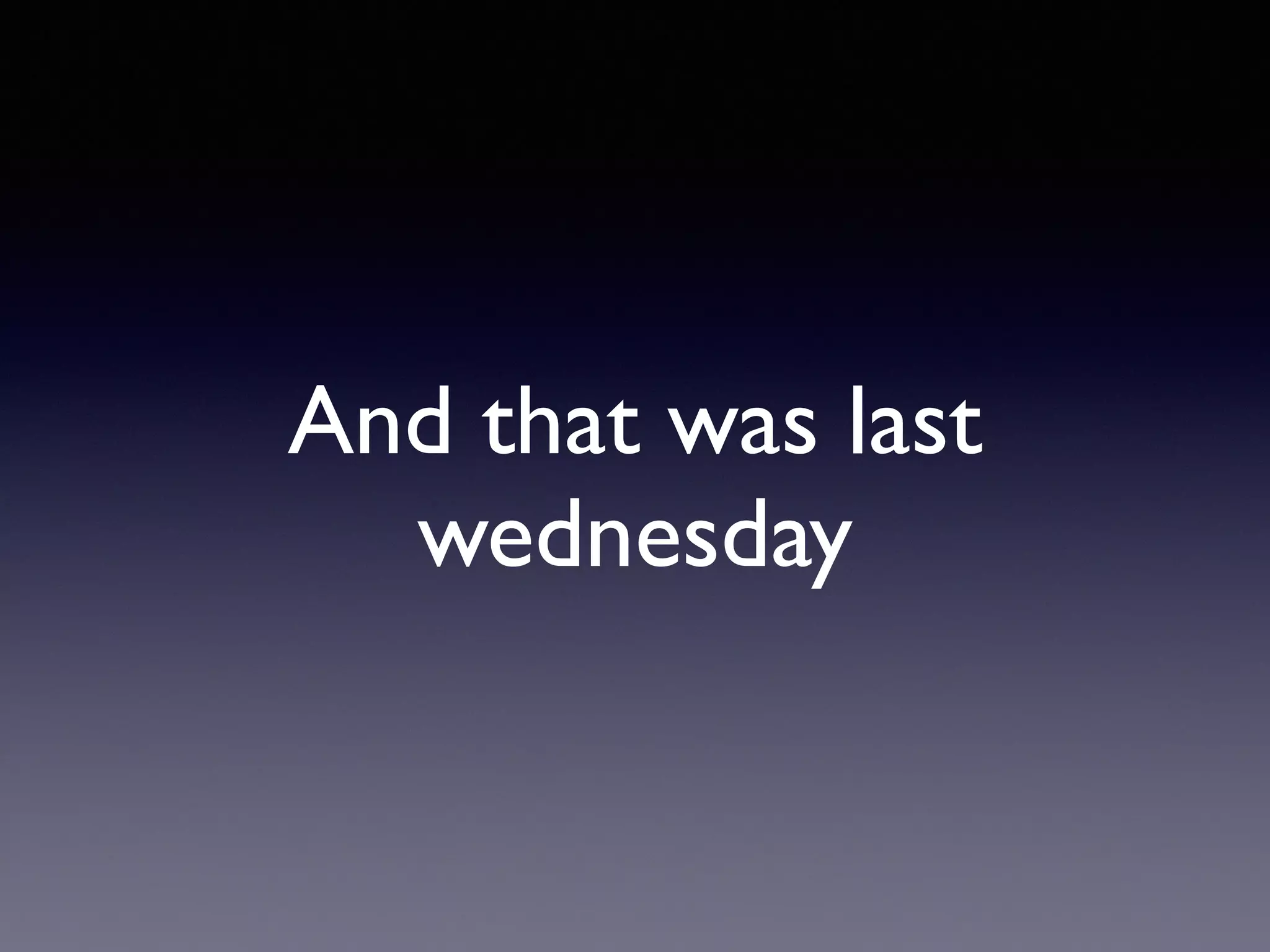 And that was last
wednesday
 