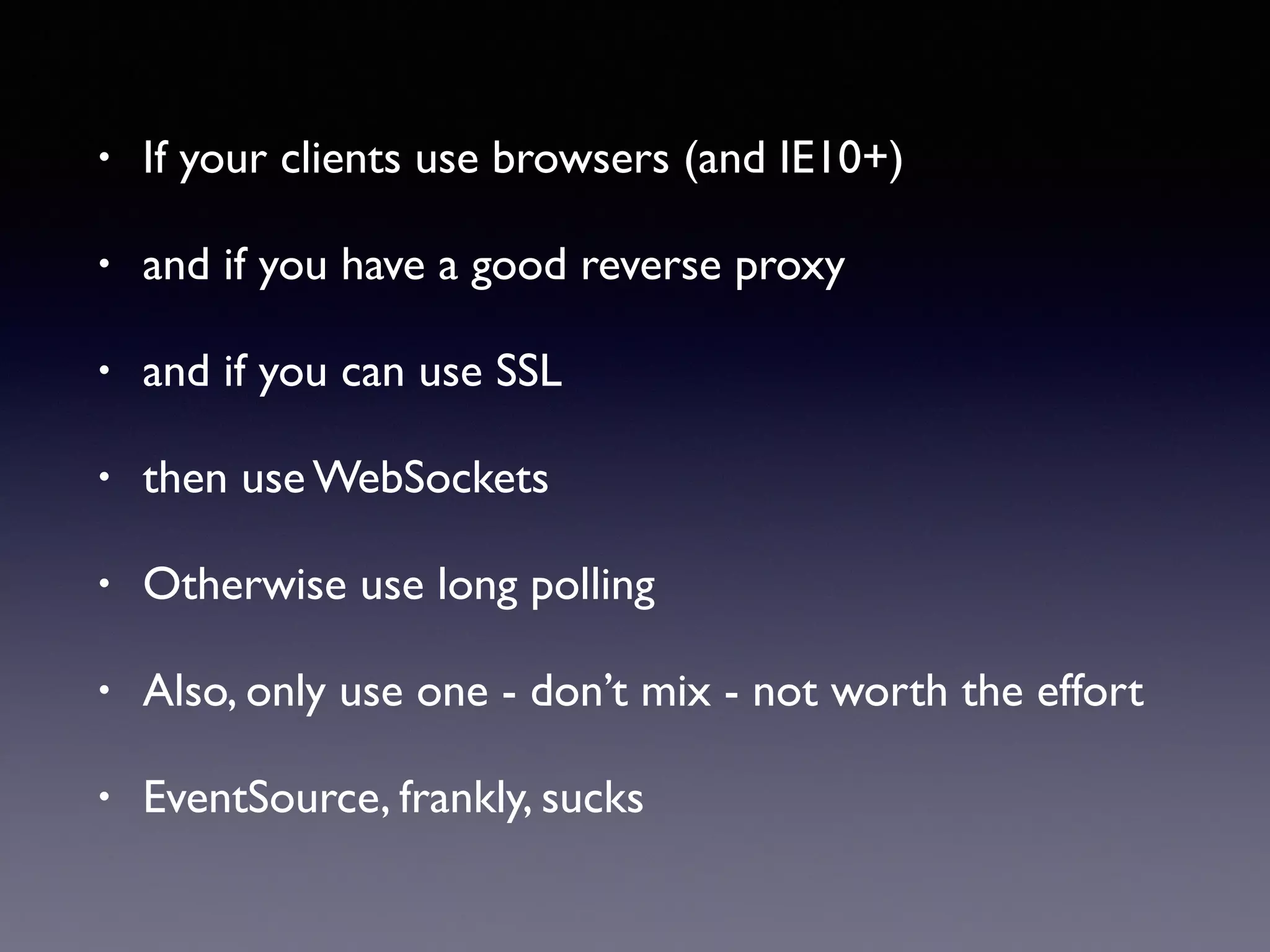 • If your clients use browsers (and IE10+)
• and if you have a good reverse proxy
• and if you can use SSL
• then use WebSockets
• Otherwise use long polling
• Also, only use one - don’t mix - not worth the effort
• EventSource, frankly, sucks
 
