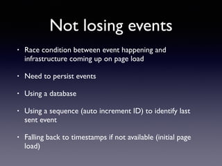 Not losing events
• Race condition between event happening and
infrastructure coming up on page load
• Need to persist events
• Using a database
• Using a sequence (auto increment ID) to identify last
sent event
• Falling back to timestamps if not available (initial page
load)
 
