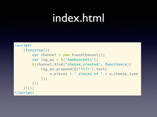 index.html
<script>
(function(){
var channel = new EventChannel();
var log_ws = $('#websockets');
$(channel.bind('cheese_created', function(e){
log_ws.prepend($(‘<li>').text(
e.pieces + ' pieces of ' + e.cheese_type
));
});
})();
</script>
 