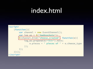 index.html
<script>
(function(){
var channel = new EventChannel();
var log_ws = $('#websockets');
$(channel.bind('cheese_created', function(e){
log_ws.prepend($(‘<li>').text(
e.pieces + ' pieces of ' + e.cheese_type
));
});
})();
</script>
 