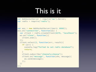This is it
var WebSocketServer = require('ws').Server;
var redis = require('redis');
var wss = new WebSocketServer({port: 8080});
wss.on('connection', function(ws) {
var client = redis.createClient(6379, 'localhost');
ws.on('close', function(){
client.end();
});
client.select(2, function(err, result){
if (err) {
console.log("Failed to set redis database");
return;
}
client.subscribe('channels:cheese');
client.on('message', function(chn, message){
ws.send(message);
});
})
});
 