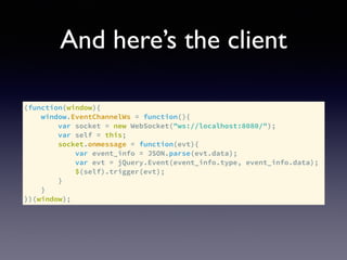 And here’s the client
(function(window){
window.EventChannelWs = function(){
var socket = new WebSocket("ws://localhost:8080/");
var self = this;
socket.onmessage = function(evt){
var event_info = JSON.parse(evt.data);
var evt = jQuery.Event(event_info.type, event_info.data);
$(self).trigger(evt);
}
}
})(window);
 
