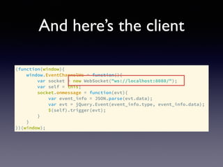 And here’s the client
(function(window){
window.EventChannelWs = function(){
var socket = new WebSocket("ws://localhost:8080/");
var self = this;
socket.onmessage = function(evt){
var event_info = JSON.parse(evt.data);
var evt = jQuery.Event(event_info.type, event_info.data);
$(self).trigger(evt);
}
}
})(window);
 
