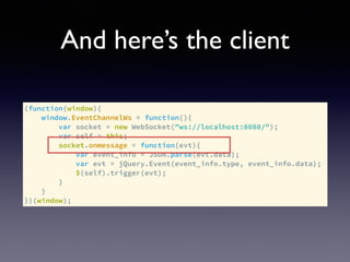 And here’s the client
(function(window){
window.EventChannelWs = function(){
var socket = new WebSocket("ws://localhost:8080/");
var self = this;
socket.onmessage = function(evt){
var event_info = JSON.parse(evt.data);
var evt = jQuery.Event(event_info.type, event_info.data);
$(self).trigger(evt);
}
}
})(window);
 