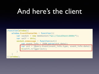 And here’s the client
(function(window){
window.EventChannelWs = function(){
var socket = new WebSocket("ws://localhost:8080/");
var self = this;
socket.onmessage = function(evt){
var event_info = JSON.parse(evt.data);
var evt = jQuery.Event(event_info.type, event_info.data);
$(self).trigger(evt);
}
}
})(window);
 