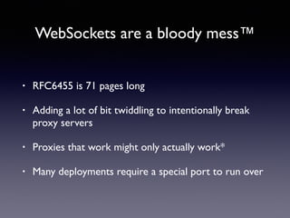 WebSockets are a bloody mess™
• RFC6455 is 71 pages long
• Adding a lot of bit twiddling to intentionally break
proxy servers
• Proxies that work might only actually work*
• Many deployments require a special port to run over
 