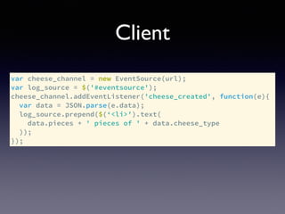 Client
var cheese_channel = new EventSource(url);
var log_source = $('#eventsource');
cheese_channel.addEventListener('cheese_created', function(e){
var data = JSON.parse(e.data);
log_source.prepend($(‘<li>').text(
data.pieces + ' pieces of ' + data.cheese_type
));
});
 