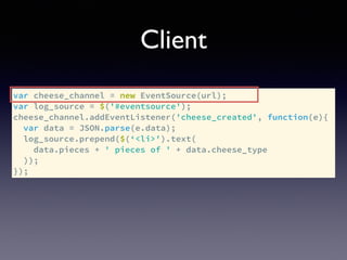 Client
var cheese_channel = new EventSource(url);
var log_source = $('#eventsource');
cheese_channel.addEventListener('cheese_created', function(e){
var data = JSON.parse(e.data);
log_source.prepend($(‘<li>').text(
data.pieces + ' pieces of ' + data.cheese_type
));
});
 
