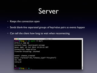 Server
• Keeps the connection open
• Sends blank-line separated groups of key/value pairs as events happen
• Can tell the client how long to wait when reconnecting
 