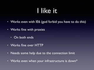 I like it
• Works even with IE6 (god forbid you have to do this)
• Works ﬁne with proxies
• On both ends
• Works ﬁne over HTTP
• Needs some help due to the connection limit
• Works even when your infrastructure is down*
 