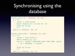 Synchronising using the
database
events_since_id = (channel, id, cb)->
q = """
select * from events
where channel_id = $1 and id > $2
order by id asc
"""
query q, [channel, id], cb
events_since_time = (channel, ts, cb)->
q = """
select * from events o
where channel_id = $1
and ts > (SELECT TIMESTAMP WITH TIME ZONE 'epoch'
+ $2 * INTERVAL '1 second’
)
order by id asc
"""
query q, [channel, ts], cb
 