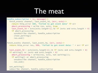 The meat
handle_subscription = (c, message)->
fetch_events channel, last_event_id, (err, evts)->
return http_error 500, 'Failed to get event data' if err
abort_processing = write res, evts, true
last_event_id = evts[evts.length-1].id if (evts and evts.length > 0)
if abort_processing
unsubscribe channel, handle_subscription
clear_waiting()
res.end()
fetch_events channel, last_event_id, (err, evts)->
return http_error res, 500, 'Failed to get event data: ' + err if err
last_event_id = evts[evts.length-1].id if (evts and evts.length > 0)
if waiting() or (evts and evts.length > 0)
abort_processing = write(res, evts, not waiting());
if waiting() or abort_processing
unsubscribe channel, handle_subscription
res.end()
set_waiting()
subscribe channel, handle_subscription
 
