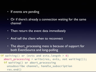 if waiting() or (evts and evts.length > 0)
abort_processing = write(res, evts, not waiting());
if waiting() or abort_processing
unsubscribe channel, handle_subscription
res.end()
• If events are pending
• Or if there’s already a connection waiting for the same
channel
• Then return the event data immediately
• And tell the client when to reconnect
• The abort_processing mess is because of support for
both EventSource and long-polling
 