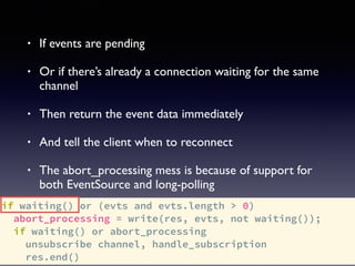 if waiting() or (evts and evts.length > 0)
abort_processing = write(res, evts, not waiting());
if waiting() or abort_processing
unsubscribe channel, handle_subscription
res.end()
• If events are pending
• Or if there’s already a connection waiting for the same
channel
• Then return the event data immediately
• And tell the client when to reconnect
• The abort_processing mess is because of support for
both EventSource and long-polling
 