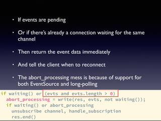 if waiting() or (evts and evts.length > 0)
abort_processing = write(res, evts, not waiting());
if waiting() or abort_processing
unsubscribe channel, handle_subscription
res.end()
• If events are pending
• Or if there’s already a connection waiting for the same
channel
• Then return the event data immediately
• And tell the client when to reconnect
• The abort_processing mess is because of support for
both EventSource and long-polling
 