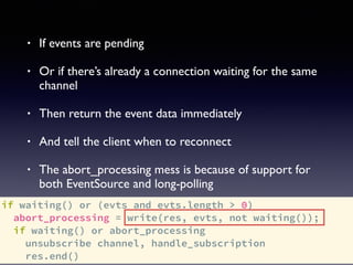 if waiting() or (evts and evts.length > 0)
abort_processing = write(res, evts, not waiting());
if waiting() or abort_processing
unsubscribe channel, handle_subscription
res.end()
• If events are pending
• Or if there’s already a connection waiting for the same
channel
• Then return the event data immediately
• And tell the client when to reconnect
• The abort_processing mess is because of support for
both EventSource and long-polling
 