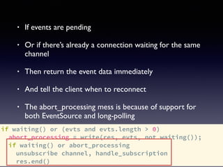 if waiting() or (evts and evts.length > 0)
abort_processing = write(res, evts, not waiting());
if waiting() or abort_processing
unsubscribe channel, handle_subscription
res.end()
• If events are pending
• Or if there’s already a connection waiting for the same
channel
• Then return the event data immediately
• And tell the client when to reconnect
• The abort_processing mess is because of support for
both EventSource and long-polling
 
