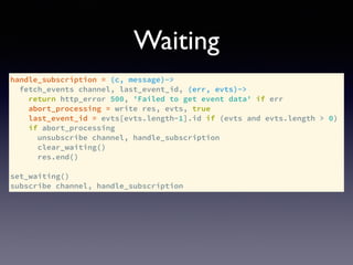 handle_subscription = (c, message)->
fetch_events channel, last_event_id, (err, evts)->
return http_error 500, 'Failed to get event data' if err
abort_processing = write res, evts, true
last_event_id = evts[evts.length-1].id if (evts and evts.length > 0)
if abort_processing
unsubscribe channel, handle_subscription
clear_waiting()
res.end()
set_waiting()
subscribe channel, handle_subscription
Waiting
 