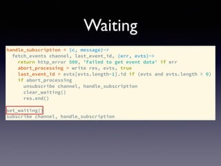 handle_subscription = (c, message)->
fetch_events channel, last_event_id, (err, evts)->
return http_error 500, 'Failed to get event data' if err
abort_processing = write res, evts, true
last_event_id = evts[evts.length-1].id if (evts and evts.length > 0)
if abort_processing
unsubscribe channel, handle_subscription
clear_waiting()
res.end()
set_waiting()
subscribe channel, handle_subscription
Waiting
 